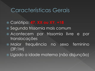  Cariótipo: 47, XX ou XY, +18 
 Segunda trissomia mais comum 
 Acontecem por trissomia livre e por 
translocações 
 Maior frequência no sexo feminino 
(3F:1M) 
 Ligado a idade materna (não disjunção) 
 