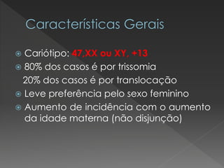  Cariótipo: 47,XX ou XY, +13 
 80% dos casos é por trissomia 
20% dos casos é por translocação 
 Leve preferência pelo sexo feminino 
 Aumento de incidência com o aumento 
da idade materna (não disjunção) 
 