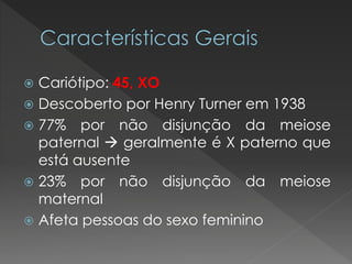  Cariótipo: 45, XO 
 Descoberto por Henry Turner em 1938 
 77% por não disjunção da meiose 
paternal  geralmente é X paterno que 
está ausente 
 23% por não disjunção da meiose 
maternal 
 Afeta pessoas do sexo feminino 
 
