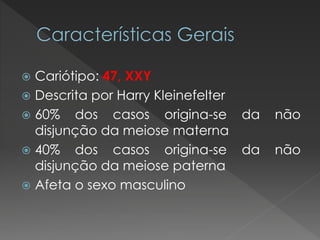  Cariótipo: 47, XXY 
 Descrita por Harry Kleinefelter 
 60% dos casos origina-se da não 
disjunção da meiose materna 
 40% dos casos origina-se da não 
disjunção da meiose paterna 
 Afeta o sexo masculino 
 