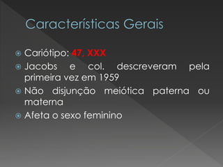  Cariótipo: 47, XXX 
 Jacobs e col. descreveram pela 
primeira vez em 1959 
 Não disjunção meiótica paterna ou 
materna 
 Afeta o sexo feminino 
 