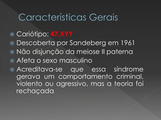  Cariótipo: 47,XYY 
 Descoberta por Sandeberg em 1961 
 Não disjunção da meiose II paterna 
 Afeta o sexo masculino 
 Acreditava-se que essa síndrome 
gerava um comportamento criminal, 
violento ou agressivo, mas a teoria foi 
rechaçada 
 