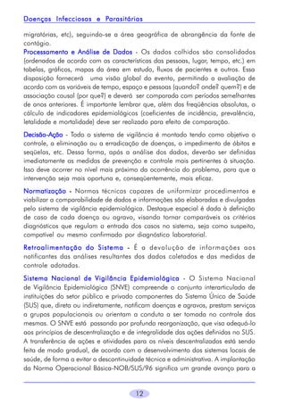 Parasitárias
Doenças Infecciosas e Parasitárias
migratórias, etc), seguindo-se a área geográfica de abrangência da fonte de
contágio.
Processamento e Análise de Dados - Os dados colhidos são consolidados
(ordenados de acordo com as características das pessoas, lugar, tempo, etc.) em
tabelas, gráficos, mapas da área em estudo, fluxos de pacientes e outros. Essa
disposição fornecerá  uma visão global do evento, permitindo a avaliação de
acordo com as variáveis de tempo, espaço e pessoas (quando? onde? quem?) e de
associação causal (por que?) e deverá ser comparada com períodos semelhantes
de anos anteriores. É importante lembrar que, além das freqüências absolutas, o
cálculo de indicadores epidemiológicos (coeficientes de incidência, prevalência,
letalidade e mortalidade) deve ser realizado para efeito de comparação.
DecisãoDecisão -Ação - Todo o sistema de vigilância é montado tendo como objetivo o
controle, a eliminação ou a erradicação de doenças, o impedimento de óbitos e
seqüelas, etc. Dessa forma, após a análise dos dados, deverão ser definidas
imediatamente as medidas de prevenção e controle mais pertinentes à situação.
Isso deve ocorrer no nível mais próximo da ocorrência do problema, para que a
intervenção seja mais oportuna e, conseqüentemente, mais eficaz.
Normatização - Normas técnicas capazes de uniformizar procedimentos e
viabilizar a comparabilidade de dados e informações são elaboradas e divulgadas
pelo sistema de vigilância epidemiológica. Destaque especial é dada à definição
de caso de cada doença ou agravo, visando tornar comparáveis os critérios
diagnósticos que regulam a entrada dos casos no sistema, seja como suspeito,
compatível ou mesmo confirmado por diagnóstico laboratorial.
Retroalimentação do Sistema - É a devolução de informações aos
notificantes das análises resultantes dos dados coletados e das medidas de
controle adotadas.
Sistema Nacional de Vigilância Epidemiológica - O Sistema Nacional
de Vigilância Epidemiológica (SNVE) compreende o conjunto interarticulado de
instituições do setor público e privado componentes do Sistema Único de Saúde
(SUS) que, direta ou indiretamente, notificam doenças e agravos, prestam serviços
a grupos populacionais ou orientam a conduta a ser tomada no controle das
mesmas. O SNVE está passando por profunda reorganização, que visa adequá-lo
aos princípios de descentralização e de integralidade das ações definidas no SUS.
A transferência de ações e atividades para os níveis descentralizados está sendo
feita de modo gradual, de acordo com o desenvolvimento dos sistemas locais de
saúde, de forma a evitar a descontinuidade técnica e administrativa. A implantação
da Norma Operacional Básica-NOB/SUS/96 significa um grande avanço para a

12

 
