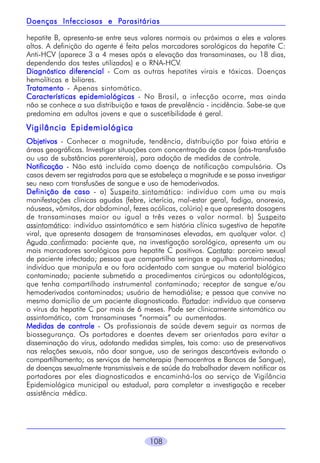 Parasitárias
Doenças Infecciosas e Parasitárias
hepatite B, apresenta-se entre seus valores normais ou próximos a eles e valores
altos. A definição do agente é feita pelos marcadores sorológicos da hepatite C:
Anti-HCV (aparece 3 a 4 meses após a elevação das transaminases, ou 18 dias,
dependendo dos testes utilizados) e o RNA-HCV.
Diagnóstico diferencial - Com as outras hepatites virais e tóxicas. Doenças
hemolíticas e biliares.
Tratamento - Apenas sintomático.
Características epidemiológicas - No Brasil, a infecção ocorre, mas ainda
não se conhece a sua distribuição e taxas de prevalência - incidência. Sabe-se que
predomina em adultos jovens e que a suscetibilidade é geral.

Vigilância Epidemiológica
Objetivos - Conhecer a magnitude, tendência, distribuição por faixa etária e
áreas geográficas. Investigar situações com concentração de casos (pós-transfusão
ou uso de substâncias parenterais), para adoção de medidas de controle.
Notificação - Não está incluída como doença de notificação compulsória. Os
casos devem ser registrados para que se estabeleça a magnitude e se possa investigar
seu nexo com transfusões de sangue e uso de hemoderivados.
Definição de caso - a) Suspeito sintomático: indivíduo com uma ou mais
manifestações clínicas agudas (febre, icterícia, mal-estar geral, fadiga, anorexia,
náuseas, vômitos, dor abdominal, fezes acólicas, colúria) e que apresenta dosagens
de transaminases maior ou igual a três vezes o valor normal. b) Suspeito
assintomático: indivíduo assintomático e sem história clínica sugestiva de hepatite
viral, que apresenta dosagem de transaminases elevadas, em qualquer valor. c)
Agudo confirmado: paciente que, na investigação sorológica, apresenta um ou
mais marcadores sorológicos para hepatite C positivos. Contato: parceiro sexual
de paciente infectado; pessoa que compartilha seringas e agulhas contaminadas;
indivíduo que manipula e ou fora acidentado com sangue ou material biológico
contaminado; paciente submetido a procedimentos cirúrgicos ou odontológicos,
que tenha compartilhado instrumental contaminado; receptor de sangue e/ou
hemoderivados contaminados; usuário de hemodiálise; e pessoa que convive no
mesmo domicílio de um paciente diagnosticado. Portador: indivíduo que conserva
o vírus da hepatite C por mais de 6 meses. Pode ser clinicamente sintomático ou
assintomático, com transaminases “normais” ou aumentadas.
Medidas de controle - Os profissionais de saúde devem seguir as normas de
biossegurança. Os portadores e doentes devem ser orientados para evitar a
disseminação do vírus, adotando medidas simples, tais como: uso de preservativos
nas relações sexuais, não doar sangue, uso de seringas descartáveis evitando o
compartilhamento; os serviços de hemoterapia (hemocentros e Bancos de Sangue),
de doenças sexualmente transmissíveis e de saúde do trabalhador devem notificar os
portadores por eles diagnosticados e encaminhá-los ao serviço de Vigilância
Epidemiológica municipal ou estadual, para completar a investigação e receber
assistência médica.

108

 