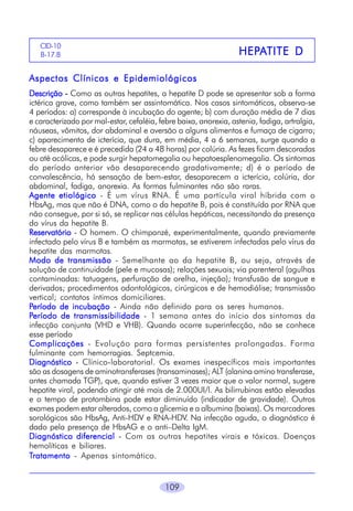 CID-10
B-17.8

HEPA
HEPATITE D

Aspectos Clínicos e Epidemiológicos
Descrição - Como as outras hepatites, a hepatite D pode se apresentar sob a forma
ictérica grave, como também ser assintomática. Nos casos sintomáticos, observa-se
4 períodos: a) corresponde à incubação do agente; b) com duração média de 7 dias
e caracterizado por mal-estar, cefaléia, febre baixa, anorexia, astenia, fadiga, artralgia,
náuseas, vômitos, dor abdominal e aversão a alguns alimentos e fumaça de cigarro;
c) aparecimento de icterícia, que dura, em média, 4 a 6 semanas, surge quando a
febre desaparece e é precedida (24 a 48 horas) por colúria. As fezes ficam descoradas
ou até acólicas, e pode surgir hepatomegalia ou hepatoesplenomegalia. Os sintomas
do período anterior vão desaparecendo gradativamente; d) é o período de
convalescência, há sensação de bem-estar, desaparecem a icterícia, colúria, dor
abdominal, fadiga, anorexia. As formas fulminantes não são raras.
Agente etiológico - É um vírus RNA. É uma partícula viral híbrida com o
HbsAg, mas que não é DNA, como o da hepatite B, pois é constituída por RNA que
não consegue, por si só, se replicar nas células hepáticas, necessitando da presença
do vírus da hepatite B.
Reservatório - O homem. O chimpanzé, experimentalmente, quando previamente
infectado pelo vírus B e também as marmotas, se estiverem infectadas pelo vírus da
hepatite das marmotas.
Modo de transmissão - Semelhante ao da hepatite B, ou seja, através de
solução de continuidade (pele e mucosas); relações sexuais; via parenteral (agulhas
contaminadas: tatuagens, perfuração de orelha, injeção); transfusão de sangue e
derivados; procedimentos odontológicos, cirúrgicos e de hemodiálise; transmissão
vertical; contatos íntimos domiciliares.
Período de incubação - Ainda não definido para os seres humanos.
Período de transmissibilidade - 1 semana antes do início dos sintomas da
infecção conjunta (VHD e VHB). Quando ocorre superinfecção, não se conhece
esse período
Complicações - Evolução para formas persistentes prolongadas. Forma
fulminante com hemorragias. Septcemia.
Diagnóstico - Clínico-laboratorial. Os exames inespecíficos mais importantes
são as dosagens de aminotransferases (transaminases); ALT (alanina amino transferase,
antes chamada TGP), que, quando estiver 3 vezes maior que o valor normal, sugere
hepatite viral, podendo atingir até mais de 2.000UI/l. As bilirrubinas estão elevadas
e o tempo de protombina pode estar diminuído (indicador de gravidade). Outros
exames podem estar alterados, como a glicemia e a albumina (baixas). Os marcadores
sorológicos são HbsAg, Anti-HDV e RNA-HDV. Na infecção aguda, o diagnóstico é
dado pela presença de HbsAG e o anti–Delta IgM.
Diagnóstico diferencial - Com as outras hepatites virais e tóxicas. Doenças
hemolíticas e biliares.
Tratamento - Apenas sintomático.

109

 