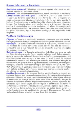 Parasitárias
Doenças Infecciosas e Parasitárias
Diagnóstico diferencial - Hepatites por outros agentes infecciosos ou não,
doenças hemolíticas, obstruções biliares.
Tratamento - Não requer tratamento específico, apenas sintomático, se necessário.
Características epidemiológicas - Como na hepatite A, essa infecção
apresenta-se de forma esporádica e sob a forma de surtos. É freqüente em
áreas sem saneamento básico, em instituições fechadas com baixo padrão de
higiene. Freqüentemente, as epidemias estão relacionadas com veiculação
hídrica. Essa infecção atinge mais adultos jovens e é rara em crianças e
anciãos. A mortalidade e letalidade são baixas. Há relatos documentados de
surtos epidêmicos na Índia (ex-Birmânia), Nepal, Paquistão, ex-União Soviética
e Argélia. No Brasil, alguns inquéritos sorológicos têm registrado testes
reagentes.

Vigilância Epidemiológica
Objetivos - Conhecer a magnitude, tendência, distribuição por faixa etária e
áreas geográficas da doença. Investigar surtos para adoção de medidas de controle.
Notificação - Os surtos devem ser notificados e investigados, visando adoção
das medidas de controle pertinentes. Casos isolados não são de notificação
compulsória para o nível nacional, devendo-se, entretanto, seguir as orientações
dos estados e municípios.
Definição de caso - a) Suspeito sintomático: indivíduo com uma ou mais
manifestações clínicas agudas (febre, icterícia, mal-estar geral, fadiga, anorexia,
náuseas, vômitos, dor abdominal, fezes acólicas, colúria) e que apresenta dosagens
de transaminases maior ou igual a três vezes ao valor normal. b) Suspeito
assintomático: indivíduo sem manifestações clínicas e que apresenta elevação de
transaminases, em qualquer valor. c) Agudo confirmado: paciente que, na investigação
sorológica, apresenta o marcador sorológico para hepatite viral tipo E, isto é antiHEV IgM positivo. d) Contato: pessoas que manipulam e/ou foram acidentadas
com material biológico contaminado; pessoa que convive no mesmo local ou
domicílio de um paciente diagnosticado.
Medidas de controle - Saneamento básico, principalmente o controle da
qualidade da água para consumo humano e sistema de coleta de dejetos humanos
adequado. Educação em saúde, com informações básicas sobre higiene e formas
de transmissão da doença, visando evitar novos casos secundários. Adoção de
medidas de isolamento entérico do paciente em domicílio, visando a proteção dos
familiares. Após investigação epidemiológica e identificação da fonte de
contaminação, adotar as medidas de prevenção, como cloração da água, proteção
dos alimentos, dentre outras. Os profissionais de saúde devem evitar sua
contaminação através da obediência às normas de biossegurança. Não existe
vacina disponível para hepatite E na rede de serviços de saúde.

112

 