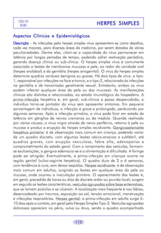 CID-10
B-00

HERPES SIMPLES

Aspectos Clínicos e Epidemiológicos
Descrição - As infecções pelo herpes simples vírus apresentam-se como desafios,
cada vez maiores, para diversas áreas da medicina, por serem dotadas de várias
peculiariedades. Dentre elas, citam-se a capacidade do vírus permanecer em
latência por longos períodos de tempo, podendo sofrer reativação periódica,
gerando doença clínica ou sub-clínica. O herpes simples vírus é comumente
associado a lesões de membranas mucosas e pele, ao redor da cavidade oral
(herpes orolabial) e da genitália (herpes anogenital). O vírus do herpes simples
determina quadros variáveis benignos ou graves. Há dois tipos de vírus: o tipo1, responsável por infecções na face e tronco, e o tipo-2, relacionado às infecções
na genitália e de transmissão geralmente sexual. Entretanto, ambos os vírus
podem infectar qualquer área da pele ou das mucosas. As manifestações
clínicas são distintas e relacionadas, ao estado imunológico do hospedeiro. A
primo-infecção herpética é, em geral, sub-clínica e passa despercebida; o
indivíduo torna-se portador do vírus sem apresentar sintomas. Em pequena
porcentagem de indivíduos, a infecção é grave e prolongada, perdurando por
algumas semanas. Após a infecção primária, o vírus pode ficar em estado de
latência em gânglios de nervos cranianos ou da medula. Quando reativado
por várias causas, o vírus migra através de nervo periférico, retorna à pele ou
mucosa e produz a erupção do herpes simples recidivante. Gengivoestomatite
herpética primária: é de observação mais comum em criança, podendo variar
de um quadro discreto, com algumas lesões vésico-erosivas e subfebril, até
quadros graves, com erupção vesiculosa, febre alta, adenopatias e
comprometimento do estado geral. Com o rompimento das vesículas, formamse exulcerações, a gengiva edemacia-se e a alimentação é dificultada. A faringe
pode ser atingida. Eventualmente, a primo-infecção em crianças ocorre na
região genital (vulvo-vaginite herpética). O quadro dura de 2 a 6 semanas,
com tendência à cura, sem deixar seqüelas. Herpes recidivante: é de observação
mais comum em adultos, surgindo as lesões em qualquer área da pele ou
mucosa, onde ocorreu a inoculação primária. O aparecimento das lesões é,
em geral, precedido de horas ou dias de discreto ardor ou prurido local; surgem
em seguida as lesões características, vesículas agrupadas sobre base eritematosa,
que se tornam pústulas e se ulceram. A localização mais freqüente é nos lábios,
desencadeado por traumas, exposição ao sol, tensão emocional, menstruação
e infecções respiratórias. Herpes genital: a primo-infecção em adulto surge 510 dias após o contato, em geral pelo Herpes Simples Tipo-2. Vesículas agrupadas
dolorosas aparecem no pênis, vulva ou ânus, sendo o quadro acompanhado
113

 