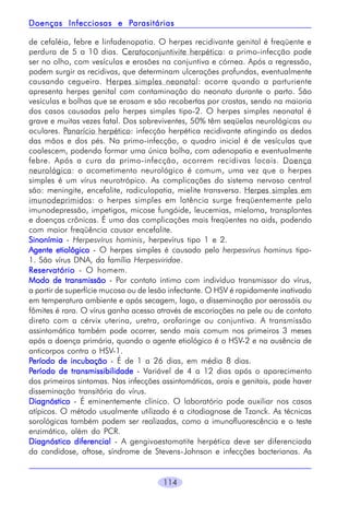 Parasitárias
Doenças Infecciosas e Parasitárias
de cefaléia, febre e linfadenopatia. O herpes recidivante genital é freqüente e
perdura de 5 a 10 dias. Ceratoconjuntivite herpética: a primo-infecção pode
ser no olho, com vesículas e erosões na conjuntiva e córnea. Após a regressão,
podem surgir as recidivas, que determinam ulcerações profundas, eventualmente
causando cegueira. Herpes simples neonatal: ocorre quando a parturiente
apresenta herpes genital com contaminação do neonato durante o parto. São
vesículas e bolhas que se erosam e são recobertas por crostas, sendo na maioria
dos casos causadas pelo herpes simples tipo-2. O herpes simples neonatal é
grave e muitas vezes fatal. Dos sobreviventes, 50% têm seqüelas neurológicas ou
oculares. Panarício herpético: infecção herpética recidivante atingindo os dedos
das mãos e dos pés. Na primo-infecção, o quadro inicial é de vesículas que
coalescem, podendo formar uma única bolha, com adenopatia e eventualmente
febre. Após a cura da primo-infecção, ocorrem recidivas locais. Doença
neurológica: o acometimento neurológico é comum, uma vez que o herpes
simples é um vírus neurotrópico. As complicações do sistema nervoso central
são: meningite, encefalite, radiculopatia, mielite transversa. Herpes simples em
imunodeprimidos: o herpes simples em latência surge freqüentemente pela
imunodepressão, impetigos, micose fungóide, leucemias, mieloma, transplantes
e doenças crônicas. É uma das complicações mais freqüentes na aids, podendo
com maior freqüência causar encefalite.
Sinonímia - Herpesvírus hominis, herpevírus tipo 1 e 2.
Agente etiológico - O herpes simples é causado pelo herpesvírus hominus tipo1. São vírus DNA, da família Herpesviridae.
Reservatório - O homem.
Modo de transmissão - Por contato íntimo com indivíduo transmissor do vírus,
a partir de superfície mucosa ou de lesão infectante. O HSV é rapidamente inativado
em temperatura ambiente e após secagem, logo, a disseminação por aerossóis ou
fômites é rara. O vírus ganha acesso através de escoriações na pele ou de contato
direto com a cérvix uterina, uretra, orofaringe ou conjuntiva. A transmissão
assintomática também pode ocorrer, sendo mais comum nos primeiros 3 meses
após a doença primária, quando o agente etiológico é o HSV-2 e na ausência de
anticorpos contra o HSV-1.
Período de incubação - É de 1 a 26 dias, em média 8 dias.
Período de transmissibilidade - Variável de 4 a 12 dias após o aparecimento
dos primeiros sintomas. Nas infecções assintomáticas, orais e genitais, pode haver
disseminação transitória do vírus.
Diagnóstico - É eminentemente clínico. O laboratório pode auxiliar nos casos
atípicos. O método usualmente utilizado é a citodiagnose de Tzanck. As técnicas
sorológicas também podem ser realizadas, como a imunofluorescência e o teste
enzimático, além do PCR.
Diagnóstico diferencial - A gengivoestomatite herpética deve ser diferenciada
da candidose, aftose, síndrome de Stevens-Johnson e infecções bacterianas. As

114

 