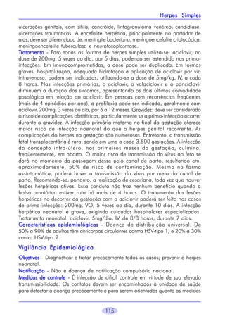 Herpes Simples
ulcerações genitais, com sífilis, cancróide, linfogranuloma venéreo, candidíase,
ulcerações traumáticas. A encefalite herpética, principalmente no portador de
aids, deve ser diferenciada de: meningite bacteriana, meningoencefalite criptocócica,
meningoencefalite tuberculosa e neurotoxoplasmose.
Tratamento - Para todas as formas de herpes simples utiliza-se: aciclovir, na
dose de 200mg, 5 vezes ao dia, por 5 dias, podendo ser estendido nas primoinfecções. Em imunocomprometidos, a dose pode ser duplicada. Em formas
graves, hospitalização, adequada hidratação e aplicação de aciclovir por via
intravenosa, podem ser indicadas, utilizando-se a dose de 5mg/kg, IV, a cada
8 horas. Nas infecções primárias, o aciclovir, o valaciclovir e o panciclovir
diminuem a duração dos sintomas, apresentando os dois últimos comodidade
posológica em relação ao aciclovir. Em pessoas com recorrências freqüentes
(mais de 4 episódios por ano), a profilaxia pode ser indicada, geralmente com
aciclovir, 200mg, 3 vezes ao dia, por 6 a 12 meses. Gravidez: deve ser considerado
o risco de complicações obstétricas, particularmente se a primo-infecção ocorrer
durante a gravidez. A infecção primária materna no final da gestação oferece
maior risco de infecção noenatal do que o herpes genital recorrente. As
complicações do herpes na gestação são numerosas. Entretanto, a transmissão
fetal transplacentária é rara, sendo em uma a cada 3.500 gestações. A infecção
do concepto intra-útero, nos primeiros meses da gestação, culmina,
freqüentemente, em aborto. O maior risco de transmissão do vírus ao feto se
dará no momento da passagem desse pelo canal de parto, resultando em,
aproximadamente, 50% de risco de contaminação. Mesmo na forma
assintomática, poderá haver a transmissão do vírus por meio do canal de
parto. Recomenda-se, portanto, a realização de cesariana, toda vez que houver
lesões herpéticas ativas. Essa conduta não traz nenhum benefício quando a
bolsa amniótica estiver rota há mais de 4 horas. O tratamento das lesões
herpéticas no decorrer da gestação com o aciclovir poderá ser feito nos casos
de primo-infecção: 200mg, VO, 5 vezes ao dia, durante 10 dias. A infecção
herpética neonatal é grave, exigindo cuidados hospitalares especializados.
Tratamento neonatal: aciclovir, 5mg/dia, IV, de 8/8 horas, durante 7 dias.
Características epidemiológicas - Doença de distribuição universal. De
50% a 90% de adultos têm anticorpos circulantes contra HSV-tipo 1, e 20% a 30%
contra HSV-tipo 2.

Vigilância Epidemiológica
Objetivos - Diagnosticar e tratar precocemente todos os casos; prevenir o herpes
neonatal.
Notificação - Não é doença de notificação compulsória nacional.
Medidas de controle - É infecção de difícil controle em virtude de sua elevada
transmissibilidade. Os contatos devem ser encaminhados à unidade de saúde
para detectar a doença precocemente e para serem orientados quanto as medidas

115

 