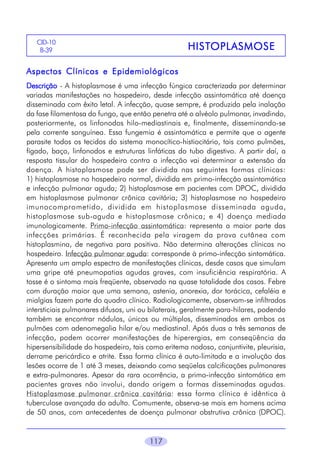 CID-10
B-39

HISTOPLASMOSE
HISTOPLASMOSE

Aspectos Clínicos e Epidemiológicos
Descrição - A histoplasmose é uma infecção fúngica caracterizada por determinar
variadas manifestações no hospedeiro, desde infecção assintomática até doença
disseminada com êxito letal. A infecção, quase sempre, é produzida pela inalação
da fase filamentosa do fungo, que então penetra até o alvéolo pulmonar, invadindo,
posteriormente, os linfonodos hilo-mediastinais e, finalmente, disseminando-se
pela corrente sanguínea. Essa fungemia é assintomática e permite que o agente
parasite todos os tecidos do sistema monocítico-histiocitário, tais como pulmões,
fígado, baço, linfonodos e estruturas linfáticas do tubo digestivo. A partir daí, a
resposta tissular do hospedeiro contra a infecção vai determinar a extensão da
doença. A histoplasmose pode ser dividida nas seguintes formas clínicas:
1) histoplasmose no hospedeiro normal, dividida em primo-infecção assintomática
e infecção pulmonar aguda; 2) histoplasmose em pacientes com DPOC, dividida
em histoplasmose pulmonar crônica cavitária; 3) histoplasmose no hospedeiro
imunocomprometido, dividida em histoplasmose disseminada aguda,
histoplasmose sub-aguda e histoplasmose crônica; e 4) doença mediada
imunologicamente. Primo-infecção assintomática: representa a maior parte das
infecções primárias. É reconhecida pela viragem da prova cutânea com
histoplasmina, de negativa para positiva. Não determina alterações clínicas no
hospedeiro. Infecção pulmonar aguda: corresponde à primo-infecção sintomática.
Apresenta um amplo espectro de manifestações clínicas, desde casos que simulam
uma gripe até pneumopatias agudas graves, com insuficiência respiratória. A
tosse é o sintoma mais freqüente, observado na quase totalidade dos casos. Febre
com duração maior que uma semana, astenia, anorexia, dor torácica, cefaléia e
mialgias fazem parte do quadro clínico. Radiologicamente, observam-se infiltrados
intersticiais pulmonares difusos, uni ou bilaterais, geralmente para-hilares, podendo
também se encontrar nódulos, únicos ou múltiplos, disseminados em ambos os
pulmões com adenomegalia hilar e/ou mediastinal. Após duas a três semanas de
infecção, podem ocorrer manifestações de hiperergias, em conseqüência da
hipersensibilidade do hospedeiro, tais como eritema nodoso, conjuntivite, pleurisia,
derrame pericárdico e atrite. Essa forma clínica é auto-limitada e a involução das
lesões ocorre de 1 até 3 meses, deixando como seqüelas calcificações pulmonares
e extra-pulmonares. Apesar da rara ocorrência, a primo-infecção sintomática em
pacientes graves não involui, dando origem a formas disseminadas agudas.
Histoplasmose pulmonar crônica cavitária: essa forma clínica é idêntica à
tuberculose avançada do adulto. Comumente, observa-se mais em homens acima
de 50 anos, com antecedentes de doença pulmonar obstrutiva crônica (DPOC).

117

 