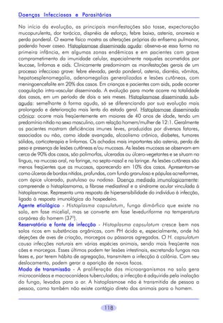 Parasitárias
Doenças Infecciosas e Parasitárias
No início da evolução, as principais manifestações são tosse, expectoração
mucopurulenta, dor torácica, dispnéia de esforço, febre baixa, astenia, anorexia e
perda ponderal. O exame físico mostra as alterações próprias do enfisema pulmonar,
podendo haver caseo. Histoplasmose disseminada aguda: observa-se essa forma na
primeira infância, em algumas zonas endêmicas e em pacientes com grave
comprometimento da imunidade celular, especialmente naqueles acometidos por
leucose, linfomas e aids. Clinicamente predominam as manifestações gerais de um
processo infeccioso grave: febre elevada, perda ponderal, astenia, diarréia, vômitos,
hepatoesplenomegalia, adenomegalias generalizadas e lesões cutâneas, com
meningoencefalite em 20% dos casos. Em crianças e pacientes com aids, pode ocorrer
coagulação intra-vascular disseminada. A evolução para morte ocorre na totalidade
dos casos, em um período de dois a seis meses. Histoplasmose disseminada subaguda: semelhante à forma aguda, só se diferenciando por sua evolução mais
prolongada e deterioração mais lenta do estado geral. Histoplasmose disseminada
crônica: ocorre mais freqüentemente em maiores de 40 anos de idade, tendo um
predomínio nítido no sexo masculino, com relação homem/mulher de 12:1. Geralmente
os pacientes mostram deficiências imunes leves, produzidas por diversos fatores,
associados ou não, como idade avançada, alcoolismo crônico, diabetes, tumores
sólidos, corticoterapia e linfomas. Os achados mais importantes são astenia, perda de
peso e presença de lesões cutâneas e/ou mucosas. As lesões mucosas se observam em
cerca de 90% dos casos, são polimorfas, ulceradas ou úlcero-vegetantes e se situam na
língua, na mucosa oral, na faringe, no septo-nasal e na laringe. As lesões cutâneas são
menos freqüentes que as mucosas, aparecendo em 10% dos casos. Apresentam-se
como úlceras de bordas nítidas, profundas, com fundo granuloso e pápulas acneiformes,
com ápice ulcerado, pustuloso ou nodoso. Doença mediada imunologicamente:
compreende o histoplasmoma, a fibrose mediastinal e a síndrome ocular vinculada à
histoplasmose. Representa uma resposta de hipersensibilidade do indivíduo à infecção,
ligada à resposta imunológica do hospedeiro.
Agente etiológico - Histoplasma capsulatum, fungo dimórfico que existe no
solo, em fase micelial, mas se converte em fase leveduriforme na temperatura
corpórea do homem (370).
Reservatório e fonte de infecção - Histoplasma capsulatum cresce bem nos
solos ricos em substâncias orgânicas, com PH ácido e, especialmente, onde há
dejeções de aves de criação, morcegos ou pássaros agregados. O H. capsulatum
causa infecções naturais em várias espécies animais, sendo mais freqüente nos
cães e morcegos. Esses últimos podem ter lesões intestinais, excretando fungos nas
fezes e, por terem hábito de agregação, transmitem a infecção à colônia. Com seu
deslocamento, podem gerar a aparição de novos focos.
Modo de transmissão - A proliferação dos microorganismos no solo gera
microconídeos e macroconídeos tuberculados; a infecção é adquirida pela inalação
do fungo, levados para o ar. A histoplasmose não é transmitida de pessoa a
pessoa, como também não existe contágio direto dos animais para o homem.
118

 