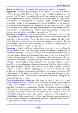 Histoplasmose
Período de incubação - É variável, mas geralmente é de 1 a 3 semanas.
Diagnóstico - É clínico-epidemiológico e laboratorial. A cultura é o método
definitivo do diagnóstico. O fungo cresce em meio micológico padrão, geralmente
requerendo de 2 a 6 semanas. Aspirado de medula óssea, sangue, escarro e material
de lesões podem ser cultivados. A análise histopatológicadetecta o H.capsulatum,
principalmente nas colorações com PAS e Grocott. As reações sorológicas empregadas
para a determinação de anticorpos específicos são a imunodifusão em gel, a contraimuno-eletroforese e a fixação de complemento. A detecção do antígeno polissacarídeo
do H.capsulatum na urina ou soro por radioimunoensaio é um método rápido e
sensível para o diagnóstico da histoplasmose disseminada, em pacientes
imunocomprometimentos, incluindo os pacientes com HIV.
Diagnóstico diferencial - As primo-infecções sintomáticas devem ser
diferenciadas de outras pneumopatias agudas; as formas pulmonares crônicas, da
tuberculose e da aspergilose. As formas disseminadas agudas, da tuberculose
miliar, leucoses e linfomas; as manifestações cutâneo-mucosas das formas
disseminadas crônicas simulam os epiteliomas, a leishmaniose tegumentar, a
sífilis terciária, as leucoplasias e o líquen plano.
Tratamento - As primo-infecções sintomáticas só se tratam com medidas de
suporte ventilatório nos casos mais graves, já que involuem espontaneamente. O
tratamento específico só é indicado em pacientes imunocomprometidos para se
evitar a progressão da doença. Nesses casos, aplica-se uma série curta de anfotericina
B, até completar dose total de 500mg, ou cetoconazol, em dose de 400mg/dia, por
6 meses, ou itraconazol 100mg/dia, por igual período. Nas formas pulmonares
crônicas ou disseminadas crônicas, pode-se indicar derivados imidazólicos, com
dose diária em prazo iguais aos citados anteriormente. Mediante falha terapêutica
com esses derivados, ou em casos associados à tuberculose ativa, usa-se a
anfotericina B, na dose de 0,7 a 0,8mg/kg, chegando à dose total/dia de 35mg/
kg. Nas formas disseminadas agudas, está indicado o itraconazol, na dose de 200
a 400mg/dia, por 12 meses, ou anfotencina B, com dose total de 40mg/kg. Nos
casos asociados à aids, é aconselhável profilaxia secundária com 100mg/dia de
itraconazol, durante um ano.
Características epidemiológicas - Os focos de infecção são comuns em
amplas áreas geográficas, havendo casos autóctones em mais de 60 países do
mundo. A enfermidade clínica é muito pouco freqüente e a forma progressiva
grave é rara; entretanto, em áreas onde a infecção é prevalente, a hipersensibilidade
à histoplasmina indica infecção prévia que pode chegar, às vezes, a 80% da
população. Essa prevalência aumenta da infância até os 15 anos de idade, não
existindo diferença entre os sexos. Já se detectou surtos em famílias, estudantes e
trabalhadores, residentes em áreas endêmicas que foram expostos a excrementos
de aves ou terra contaminada, recentemente removida. Ocorre, na América do Sul,
na bacia do Rio da Prata e na Serra do Mar.

119

 