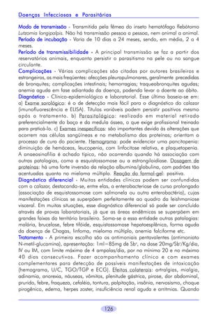 Parasitárias
Doenças Infecciosas e Parasitárias
Modo de transmissão - Transmitida pela fêmea do inseto hematófago flebótomo
Lutzomia longipalpis. Não há transmissão pessoa a pessoa, nem animal a animal.
Período de incubação - Varia de 10 dias a 24 meses, sendo, em média, 2 a 4
meses.
Período de transmissibilidade - A principal transmissão se faz a partir dos
reservatórios animais, enquanto persistir o parasitismo na pele ou no sangue
circulante.
Complicações - Várias complicações são citadas por autores brasileiros e
estrangeiros, as mais freqüentes: afecções pleuropulmonares, geralmente precedidas
de bronquites; complicações intestinais; hemorragias; traqueobronquites agudas;
anemia aguda em fase adiantada da doença, podendo levar o doente ao óbito.
Diagnóstico - Clínico-epidemiológico e laboratorial. Esse último baseia-se em:
a) Exame sorológico: é o de detecção mais fácil para o diagnóstico do calazar
(imunofluorescência e ELISA). Títulos variáveis podem persistir positivos mesmo
após o tratamento. b) Parasitológico: realizado em material retirado
preferencialmente do baço e da medula óssea, o que exige profissional treinado
para praticá-lo. c) Exames inespecíficos: são importantes devido às alterações que
ocorrem nas células sangüíneas e no metabolismo das proteínas; orientam o
processo de cura do paciente. Hemograma: pode evidenciar uma pancitopenia:
diminuição de hemáceas, leucopenia, com linfocitose relativa, e plaquetopenia.
A anaeosinofilia é achado típico, não ocorrendo quando há associação com
outras patologias, como a esquistossomose ou a estrongiloidíase. Dosagem de
proteínas: há uma forte inversão da relação albumina/globulina, com padrões tão
acentuados quanto no mieloma múltiplo. Reação do formol-gel: positiva.
Diagnóstico diferencial - Muitas entidades clínicas podem ser confundidas
com o calazar, destacando-se, entre elas, a enterobacteriose de curso prolongado
(associação de esquistossomose com salmonela ou outra enterobactéria), cujas
manifestações clínicas se superpõem perfeitamente ao quadro da leishmaniose
visceral. Em muitas situações, esse diagnóstico diferencial só pode ser concluído
através de provas laboratoriais, já que as áreas endêmicas se superpõem em
grandes faixas do território brasileiro. Soma-se a essa entidade outras patologias:
malária, brucelose, febre tifóide, esquistossomose hepatoesplênica, forma aguda
da doença de Chagas, linfoma, mieloma múltiplo, anemia falciforme etc.
Tratamento - A primeira escolha são os antimoniais pentavalentes (antimoniato
N-metil-glucamina), apresentação: 1ml=85mg de Sbv, na dose 20mg/Sbv/Kg/dia,
IV ou IM, com limite máximo de 4 ampolas/dia, por no mínimo 20 e no máximo
40 dias consecutivos. Fazer acompanhamento clínico e com exames
complementares para detecção de possíveis manifestações de intoxicação
(hemograma, U/C, TGO/TGP e ECG). Efeitos colaterais: artralgias, mialgia,
adinamia, anorexia, náuseas, vômitos, plenitude gástrica, pirose, dor abdominal,
prurido, febre, fraqueza, cefaléia, tontura, palpitação, insônia, nervosismo, choque
pirogênico, edema, herpes zoster, insuficiência renal aguda e arritmias. Quando
126

 