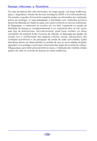 Parasitárias
Doenças Infecciosas e Parasitárias
Os cães domésticos têm sido eliminados, em larga escala, nas áreas endêmicas,
após o diagnóstico, através de técnicas sorológicas (ELISA e Imunofluorescência).
Os errantes e aqueles clinicamente suspeitos podem ser eliminados sem realização
prévia de sorologia. c) Luta antivetorial: a borrifação com inseticidas químicos
deverá ser efetuada em todas as casas com casos humanos ou caninos autóctones.
d) Tratamento: o tratamento se constitui em um fator importante na queda da
letalidade da doença e, conseqüentemente, é um importante item na luta contra
esse tipo de leishmaniose. Secundariamente, pode haver também um efeito
controlador de possíveis fontes humanas de infecção. e) Educação em Saúde: de
acordo com o conhecimento dos aspectos culturais, sociais, educacionais, das
condições econômicas e da percepção de saúde de cada comunidade, ações
educativas devem ser desenvolvidas no sentido de que as comunidades atingidas
aprendam a se proteger e participem ativamente das ações de controle do calazar.
f) Busca ativa: para tratar precocemente os casos, a instalação das medidas citadas
podem ser utéis no controle da doença em áreas endêmicas.

128

 