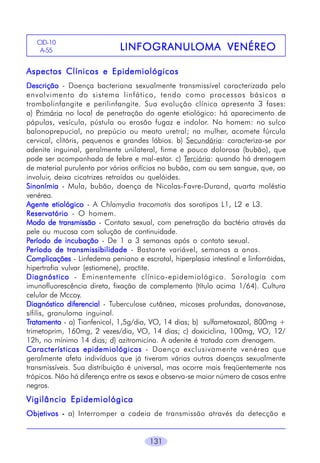 CID-10
A-55

LINFOGRANULOMA
LINFOGRANULOMA VENÉREO

Aspectos Clínicos e Epidemiológicos
Descrição - Doença bacteriana sexualmente transmissível caracterizada pelo
envolvimento do sistema linfático, tendo como processos básicos a
trombolinfangite e perilinfangite. Sua evolução clínica apresenta 3 fases:
a) Primária no local de penetração do agente etiológico: há aparecimento de
pápulas, vesícula, pústula ou erosão fugaz e indolor. No homem: no sulco
balonoprepucial, no prepúcio ou meato uretral; na mulher, acomete fúrcula
cervical, clitóris, pequenos e grandes lábios. b) Secundária: caracteriza-se por
adenite inguinal, geralmente unilateral, firme e pouco dolorosa (bubão), que
pode ser acompanhada de febre e mal-estar. c) Terciária: quando há drenagem
de material purulento por vários orifícios no bubão, com ou sem sangue, que, ao
involuir, deixa cicatrizes retraídas ou quelóides.
Sinonímia - Mula, bubão, doença de Nicolas-Favre-Durand, quarta moléstia
venérea.
Agente etiológico - A Chlamydia tracomatis dos sorotipos L1, L2 e L3.
Reservatório - O homem.
Modo de transmissão - Contato sexual, com penetração da bactéria através da
pele ou mucosa com solução de continuidade.
Período de incubação - De 1 a 3 semanas após o contato sexual.
Período de transmissibilidade - Bastante variável, semanas a anos.
Complicações - Linfedema peniano e escrotal, hiperplasia intestinal e linforróidas,
hipertrofia vulvar (estiomene), proctite.
Diagnóstico - Eminentemente clínico-epidemiológico. Sorologia com
imunofluorescência direta, fixação de complemento (título acima 1/64). Cultura
celular de Mccoy.
Diagnóstico diferencial - Tuberculose cutânea, micoses profundas, donovanose,
sífilis, granuloma inguinal.
Tratamento - a) Tianfenicol, 1,5g/dia, VO, 14 dias; b) sulfametoxazol, 800mg +
trimetoprim, 160mg, 2 vezes/dia, VO, 14 dias; c) doxiciclina, 100mg, VO, 12/
12h, no mínimo 14 dias; d) azitromicina. A adenite é tratada com drenagem.
Características epidemiológicas - Doença exclusivamente venérea que
geralmente afeta indivíduos que já tiveram várias outras doenças sexualmente
transmissíveis. Sua distribuição é universal, mas ocorre mais freqüentemente nos
trópicos. Não há diferença entre os sexos e observa-se maior número de casos entre
negros.

Vigilância Epidemiológica
Objetivos - a) Interromper a cadeia de transmissão através da detecção e
131

 