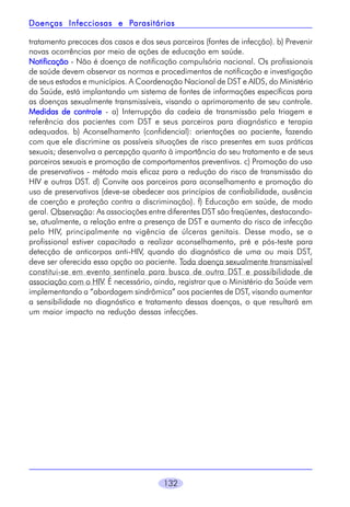 Parasitárias
Doenças Infecciosas e Parasitárias
tratamento precoces dos casos e dos seus parceiros (fontes de infecção). b) Prevenir
novas ocorrências por meio de ações de educação em saúde.
Notificação - Não é doença de notificação compulsória nacional. Os profissionais
de saúde devem observar as normas e procedimentos de notificação e investigação
de seus estados e municípios. A Coordenação Nacional de DST e AIDS, do Ministério
da Saúde, está implantando um sistema de fontes de informações específicas para
as doenças sexualmente transmissíveis, visando o aprimoramento de seu controle.
Medidas de controle - a) Interrupção da cadeia de transmissão pela triagem e
referência dos pacientes com DST e seus parceiros para diagnóstico e terapia
adequados. b) Aconselhamento (confidencial): orientações ao paciente, fazendo
com que ele discrimine as possíveis situações de risco presentes em suas práticas
sexuais; desenvolva a percepção quanto à importância do seu tratamento e de seus
parceiros sexuais e promoção de comportamentos preventivos. c) Promoção do uso
de preservativos - método mais eficaz para a redução do risco de transmissão do
HIV e outras DST. d) Convite aos parceiros para aconselhamento e promoção do
uso de preservativos (deve-se obedecer aos princípios de confiabilidade, ausência
de coerção e proteção contra a discriminação). f) Educação em saúde, de modo
geral. Observação: As associações entre diferentes DST são freqüentes, destacandose, atualmente, a relação entre a presença de DST e aumento do risco de infecção
pelo HIV, principalmente na vigência de úlceras genitais. Desse modo, se o
profissional estiver capacitado a realizar aconselhamento, pré e pós-teste para
detecção de anticorpos anti-HIV, quando do diagnóstico de uma ou mais DST,
deve ser oferecida essa opção ao paciente. Toda doença sexualmente transmissível
constitui-se em evento sentinela para busca de outra DST e possibilidade de
associação com o HIV. É necessário, ainda, registrar que o Ministério da Saúde vem
implementando a “abordagem sindrômica” aos pacientes de DST, visando aumentar
a sensibilidade no diagnóstico e tratamento dessas doenças, o que resultará em
um maior impacto na redução dessas infecções.

132

 