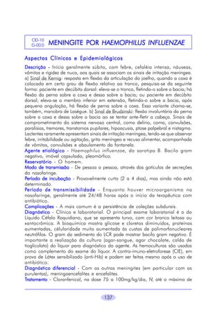 CID-10
G-00.0

MENINGITE POR HAEMOPHILUS INFLUENZAE

Aspectos Clínicos e Epidemiológicos
Descrição - Início geralmente súbito, com febre, cefaléia intensa, náuseas,
vômitos e rigidez de nuca, aos quais se associam os sinais de irritação meníngea.
a) Sinal de Kernig: resposta em flexão da articulação do joelho, quando a coxa é
colocada em certo grau de flexão relativo ao tronco, pesquisa-se da seguinte
forma: paciente em decúbito dorsal: eleva-se o tronco, fletindo-o sobre a bacia; há
flexão da perna sobre a coxa e dessa sobre a bacia; ou paciente em decúbito
dorsal; eleva-se o membro inferior em extensão, fletindo-o sobre a bacia, após
pequena angulação, há flexão de perna sobre a coxa. Essa variante chama-se,
também, manobra de Laségue. b) Sinal de Brudzinski: flexão involuntária da perna
sobre a coxa e dessa sobre a bacia ao se tentar ante-fletir a cabeça. Sinais de
comprometimento do sistema nervoso central, como delírio, coma, convulsões,
paralisias, tremores, transtornos pupilares, hipoacusia, ptose palpebral e nistagmo.
Lactentes raramente apresentam sinais de irritação meníngea, tendo-se que observar
febre, irritabilidade ou agitação, grito meníngeo e recusa alimentar, acompanhada
de vômitos, convulsões e abaulamento da fontanela.
Agente etiológico - Haemophilus influenzae, do sorotipo B. Bacilo gram
negativo, imóvel capsulado, pleomórfico.
Reservatório - O homem.
Modo de transmissão - De pessoa a pessoa, através das gotículas de secreções
da nasofaringe.
Período de incubação - Provavelmente curto (2 a 4 dias), mas ainda não está
determinado.
Período de transmissibilidade - Enquanto houver microorganismo na
nasofaringe, geralmente até 24/48 horas após o início da terapêutica com
antibiótico.
Complicações - A mais comum é a persistência de coleções subdurais.
Diagnóstico - Clínico e laboratorial. O principal exame laboratorial é o do
Líquido Céfalo Raquidiano, que se apresenta turvo, com cor branco leitosa ou
xantocrômica. A bioquímica mostra glicose e cloretos diminuídos, proteínas
aumentadas, célularidade muito aumentada às custas de polimorfonucleares
neutrófilos. O gram do sedimento do LCR pode mostrar bacilo gram negativo. É
importante a realização da cultura (agar-sangue, agar chocolate, caldo de
tioglicolato) do líquor para diagnóstico do agente. As hemoculturas são usadas
como complemento do exame do líquor. A contra-imuno-eletroforese (CIE), em
prova de Látex sensibilizado (anti-Hib) e podem ser feitas mesmo após o uso de
antibiótico.
Diagnóstico diferencial - Com as outras meningites (em particular com as
purulentas), meningoencefalites e encefalites.
Tratamento - Cloranfenicol, na dose 75 a 100mg/kg/dia, IV, até o máximo de
137

 