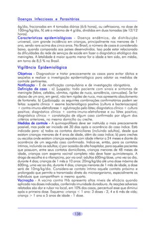 Parasitárias
Doenças Infecciosas e Parasitárias
6g/dia, fracionadas em 4 tomadas diárias (6/6 horas), ou ceftriaxona, na dose de
100mg/kg/dia, IV, até o máximo de 4 g/dia, divididas em duas tomadas (de 12/12
horas).
Características epidemiológicas - Doença endêmica, de distribuição
universal, com grande incidência em crianças, principalmente nos menores de 1
ano, sendo rara acima dos cinco anos. No Brasil, o número de casos é considerado
baixo, quando comparado aos países desenvolvidos. Isso pode estar relacionado
às dificuldades da rede de serviços de saúde em fazer o diagnóstico etiológico das
meningites. A letalidade é maior quanto menor for a idade e tem sido, em média,
em torno de 8,5 % no Brasil.

Vigilância Epidemiológica
Objetivos - Diagnosticar e tratar precocemente os casos para evitar óbitos e
seqüelas e realizar a investigação epidemiológica para adotar as medidas de
controle pertinentes.
Notificação - É de notificação compulsória e de investigação obrigatória.
Definição de caso - a) Suspeito: todo paciente com sinais e sintomas de
meningite (febre, cefaléia, vômitos, rigidez de nuca, sonolência, convusões). Se for
abaixo de um ano, em geral, não tem rigidez de nuca, mas apresenta abaulamento
de fontanela. b) Confirmado: as seguintes combinações confirmatórias podem ser
feitas: suspeita clínica + exame bacteriológico positivo (cultura e bacterioscopia)
+ contra-imuno-eletroforese + aglutinação pelo látex; diagnóstico clínico + cultura
positiva; diagnóstico clínico + contra-imuno-eletroforese e ou látex positivo;
diagnóstico clínico + constatação de algum caso confirmado por algum dos
critérios anteriores, no mesmo domicílio ou creche.
Medidas de controle - A quimioprofilaxia deve ser instituída o mais precocemente
possível, mas pode ser iniciada até 30 dias após a ocorrência do caso índice. Está
indicada para: a) todos os contatos domiciliares (incluindo adultos), desde que
existam crianças menores de 4 anos de idade, além do caso índice; b) para creches
ou escolas onde existam crianças expostas com idade inferior a 24 meses e diante da
ocorrência de um segundo caso confirmado. Indica-se, então, para os contatos
íntimos, incluindo os adultos; c) por ocasião da alta hospitalar, para aqueles pacientes
que possuam, entre seus contatos domiciliares, crianças menores de 48 meses de
idade, crianças com esqema vacinal completo não deve fazer quimioterapia. A
droga de escolha é a rifampicina, por via oral: adultos 600mg/dose, uma vez ao dia,
durante 4 dias; crianças de 1 mês a 10 anos: 20mg/kg/dia até uma dose máxima de
600mg, uma vez ao dia, durante 4 dias; crianças menores de 1 mês de idade, a dose
será de 10mg/kg/dia. Considera-se contato íntimo aquele contato próximo e
prolongado que permita a transmissão direta do microorganismo, especialmente os
indivíduos que compartilham o mesmo quarto.
Vacinação - A vacina contra Hib apresenta altos níveis de eficácia quando
aplicada nas doses indicadas, conferindo imunidade duradoura. As reações adversas
relatadas são dor e rubor no local, em 10% dos casos, percentual esse que diminui
após a primeira dose. Esquema: criança < 1 ano: 3 doses - 2, 4 e 6 mês de vida;
criança > 1 ano a 5 anos de idade - 1 dose.

138

 