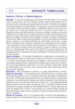 CID-10
A-17.0

TUBERCULOSA
MENINGITE TUBERCULOSA

Aspectos Clínicos e Epidemiológicos
Descrição - É uma das complicações mais graves da tuberculose. O seu quadro
clínico é, comumente, de início insidioso, embora alguns casos possam ter um
começo abrupto, marcado pelo surgimento de convulsões. É dividido em 3 estágios.
O primeiro, geralmente, tem duração de 1 a 2 semanas, com sintomas inespecíficos,
como: febre, mialgias, sonolência, apatia, irritabilidade, cefaléia, anorexia, vômitos,
dor abdominal e mudanças súbitas do humor. A suspeita clínica é difícil e o
diagnóstico é feito pelo exame do líquor. No segundo estágio, persistem os sintomas
sistêmicos, mas surgem sinais de lesão de nervos cranianos, exteriorizando-se por
paresias e plegias, estrabismo, ptose palpebral, irritação meníngea e hipertensão
intracraniana. Podem surgir sinais de encefalite, com tremores periféricos, distúrbios
da fala, trejeitos e movimentos atetóides das extremidades. No terceiro, surgem
déficit neurológico focal, opistótono, rigidez de nuca, alterações do ritmo cardíaco
e da respiração e graus variados de perturbação da consciência, incluindo o
coma. Em qualquer estágio clínico da doença, podem-se observar convulsões
focais ou generalizadas. Na maioria dos casos de meningite tuberculosa, há
alteração pulmonar, observada ao exame radiológico. O teste tuberculínico pode
ou não ser reator.
Agente etiológico - O complexo Mycobacterium tuberculosis é constituído de
várias espécies, a saber: M. tuberculosis, M. bovis e M. africanum. O M. tuberculosis
é um bacilo não formador de esporos, sem flagelos e que não produz toxinas. É
uma espécie aeróbica estrita, necessitando de oxigênio para crescer e se multiplicar.
Tem a forma de bastonete medindo de 1 a 4 micra. Quando corado pelo método
de Ziehl-Neelsen, fixa a fucsina, não se descorando após tratado pelo álcool
(álcool-ácido resistente).
Reservatório - Mais importante é o homem; e o gado, principalmente, o bovino.
Modo de transmissão - A transmissão se dá principalmente por via aérea, pela
qual os bacilos penetram com o ar inspirado e vão atingir as porções mais periféricas
do pulmão. Os casos de tuberculose pulmonar com escarro positivo à baciloscopia
constituem a principal fonte de infecção, pois eliminam grande número de bacilos,
podendo provocar uma infecção maciça dos contatos, com maior probabilidade de
desenvolvimento de formas graves da doença, como a meningite. Outras vias são
excepcionais e qualquer solução de continuidade da pele e mucosas pode servir de
porta de entrada para o bacilo. A transmissão por contato indireto, através de
objetos (fômites) ou poeira, não é importante. A porta de entrada preferencial do M.
bovis é a digestiva.
Período de incubação - De 4 a 12 semanas após a infecção, são detectadas as
lesões primárias. A meningite tuberculosa, em geral, é uma complicação precoce
139

 