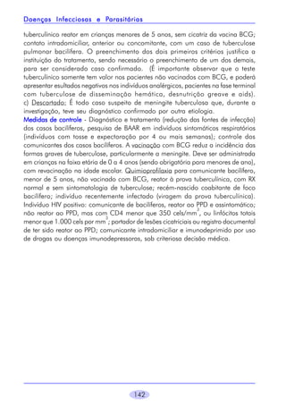 Parasitárias
Doenças Infecciosas e Parasitárias
tuberculínico reator em crianças menores de 5 anos, sem cicatriz da vacina BCG;
contato intradomiciliar, anterior ou concomitante, com um caso de tuberculose
pulmonar bacilífera. O preenchimento dos dois primeiros critérios justifica a
instituição do tratamento, sendo necessário o preenchimento de um dos demais,
para ser considerado caso confirmado. (É importante observar que o teste
tuberculínico somente tem valor nos pacientes não vacinados com BCG, e poderá
apresentar esultados negativos nos indivíduos analérgicos, pacientes na fase terminal
com tuberculose de disseminação hemática, desnutrição greave e aids).
c) Descartado: É todo caso suspeito de meningite tuberculosa que, durante a
investigação, teve seu diagnóstico confirmado por outra etiologia.
Medidas de controle - Diagnóstico e tratamento (redução das fontes de infecção)
dos casos bacilíferos, pesquisa de BAAR em indivíduos sintomáticos respiratórios
(indivíduos com tosse e expectoração por 4 ou mais semanas); controle dos
comunicantes dos casos bacilíferos. A vacinação com BCG reduz a incidência das
formas graves de tuberculose, particularmente a meningite. Deve ser administrada
em crianças na faixa etária de 0 a 4 anos (sendo obrigatória para menores de ano),
com revacinação na idade escolar. Quimioprofilaxia para comunicante bacilífero,
menor de 5 anos, não vacinado com BCG, reator à prova tuberculínica, com RX
normal e sem sintomatologia de tuberculose; recém-nascido coabitante de foco
bacilífero; indivíduo recentemente infectado (viragem da prova tuberculínica).
Indivíduo HIV positivo: comunicante de bacilíferos, reator ao PPD e assintomático;
3
não reator ao PPD, mas com CD4 menor que 350 cels/mm , ou linfócitos totais
3
menor que 1.000 cels por mm ; portador de lesões cicatriciais ou registro documental
de ter sido reator ao PPD; comunicante intradomiciliar e imunodeprimido por uso
de drogas ou doenças imunodepressoras, sob criteriosa decisão médica.

142

 