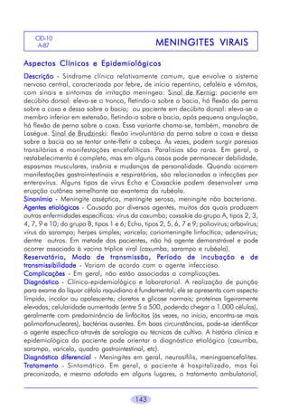 CID-10
A-87

MENINGITES VIRAIS

Aspectos Clínicos e Epidemiológicos
Descrição - Síndrome clínica relativamente comum, que envolve o sistema
nervoso central, caracterizada por febre, de início repentino, cefaléia e vômitos,
com sinais e sintomas de irritação meningea: Sinal de Kernig: paciente em
decúbito dorsal: eleva-se o tronco, fletindo-o sobre a bacia, há flexão da perna
sobre a coxa e dessa sobre a bacia; ou paciente em decúbito dorsal: eleva-se o
membro inferior em extensão, fletindo-o sobre a bacia, após pequena angulação,
há flexão de perna sobre a coxa. Essa variante chama-se, também, manobra de
Laségue. Sinal de Brudzinski: flexão involuntária da perna sobre a coxa e dessa
sobre a bacia ao se tentar ante-fletir a cabeça. Às vezes, podem surgir paresias
transitórias e manifestações encefalíticas. Paralisias são raras. Em geral, o
restabelecimento é completo, mas em alguns casos pode permanecer debilidade,
espasmos musculares, insônia e mudanças de personalidade. Quando ocorrem
manifestações gastrointestinais e respiratórias, são relacionadas a infecções por
enterovírus. Alguns tipos de vírus Echo e Coxsackie podem desenvolver uma
erupção cutânea semelhante ao exantema da rubéola.
Sinonímia - Meningite asséptica, meningite serosa, meningite não bacteriana.
Agentes etiológicos - Causada por diversos agentes, muitos dos quais produzem
outras enfermidades específicas: vírus da caxumba; coxsakie do grupo A, tipos 2, 3,
4, 7, 9 e 10; do grupo B, tipos 1 e 6; Echo, tipos 2, 5, 6, 7 e 9; poliovírus; arbovírus;
vírus do sarampo; herpes simples; varicela; coriomeningite linfocítica; adenovírus;
dentre outros. Em metade dos pacientes, não há agente demonstrável e pode
ocorrer associado à vacina tríplice viral (caxumba, sarampo e rubéola).
Período
R eservatório, Modo de transmissão, Período de incubação e de
transmissibilidade - Variam de acordo com o agente infeccioso.
Complicações - Em geral, não estão associadas a complicações.
Diagnóstico - Clínico-epidemiológico e laboratorial. A realização de punção
para exame do líquor céfalo raquidiano é fundamental; ele se apresenta com aspecto
límpido, incolor ou opalescente; cloretos e glicose normais; proteínas ligeiramente
elevadas; celularidade aumentada (entre 5 a 500, podendo chegar a 1.000 células),
geralmente com predominância de linfócitos (às vezes, no início, encontra-se mais
polimorfonucleares), bactérias ausentes. Em boas circunstâncias, pode-se identificar
o agente específico através de sorologia ou técnicas de cultivo. A história clínica e
epidemiológica do paciente pode orientar o diagnóstico etiológico (caxumba,
sarampo, varicela, quadro gastrointestinal, etc).
Diagnóstico diferencial - Meningites em geral, neurosífilis, meningoencefalites.
Tratamento - Sintomático. Em geral, o paciente é hospitalizado, mas foi
preconizado, e mesmo adotado em alguns lugares, o tratamento ambulatorial,

143

 