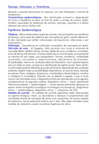 Parasitárias
Doenças Infecciosas e Parasitárias
devendo o paciente permanecer em repouso, com boa hidratação e controle de
temperatura.
Características epidemiológicas - Tem distribuição universal e, dependendo
do clima, a freqüência se eleva no final do verão e começo do outono. Estão,
também, associadas às epidemias de varicela, sarampo, caxumba e a efeitos
adversos pós vacina tríplice viral.

Vigilância Epidemiológica
Objetivos - Não se desenvolvem ações de controle, mas acompanha-se a tendência
da doença, como parte da vigilância das meningites em geral, visando diferenciála das meningites que sofrem intervenções meningocócica, tuberculosa e por
Haemophilus.
Notificação - Enquadra-se na notificação compulsória de meningites em geral.
Definição de caso - a) Suspeito: todo paciente com sinais e sintomas de
meningite (febre, cefaléia intensa, vômitos, rigidez da nuca, sonolência, convulsões,
sinais de Kernig e Brudzinski). Crianças abaixo de um ano de idade, principalmente
as menores de oito meses, que apresentarem: vômitos, sonolência, irritabilidade
aumentada, convulsões e, especificamente, abaulamento de fontanela.
b) Confirmado: mesmo em condições ideais de laboratório, não é possível esperar
que, em todos os casos, consiga-se a identificação do agente causal. Assim sendo,
a confirmação pode ter diferentes graus de refinamento, dependendo das condições
existentes. Esgotar todas as possibilidades diagnósticas, no caso do líquor, abrange
os exames: físico, citológico, bioquímico, microbiológico (bacteriológico, micótico
e virológico) e imunológico. Quando não se detectar o agente, o que é muito
comum nas meningites virais, o diagnóstico é feito por exclusão dos outros agentes,
considerando-se os seguintes critérios: diagnóstico clínico + líquor (geralmente
linfomononucleares) + epidemiológico + outros exames pertinentes (pesquisa ao
exame direto-tomógráfico-sorológico-imunológico-microscópico); diagnóstico
clínico + epidemiológico; diagnóstico clínico + citoquímico do LCR.
Medidas de controle - As medidas de controle específicas estão relacionadas
ao agente etiológico. Assim, as secundárias a doenças imunopreveníveis são
controladas através da vacinação de rotina e em campanhas. Se houver suspeita
de enterovírus, faz-se isolamento entérico por 7 dias. Não estão indicadas outras
medidas de isolamento, exceto as práticas higiênicas de rotina.

144

 