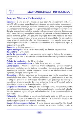 CID-10
B-27

MONONUCLEOSE INFECCIOSA

Aspectos Clínicos e Epidemiológicos
Descrição - É uma síndrome infecciosa que acomete principalmente indivíduos
entre 15 e 25 anos de idade. Essa infeccção pode ser assintomática ou apresentarse com febre alta, odinofagia, sintomas constitucionais, tosse, artralgias, adenopatia
cervical posterior simétrica, que pode se generalizar, esplenomegalia, hepatomegalia
discreta, raramente com icterícia, erupção cutânea, comprometimento do orofaringe
sob a forma de faringo-amigdalite exudativo. O paciente pode restabelecer-se em
poucas semanas, porém uma pequena proporção de doentes necessita de meses
para recuperar seus níveis de energia anteriores à enfermidade. Há controvérsias
sobre a cronicidade da infecção. Recentemente, tem estado associada à
etiopatogenia de várias neoplasias e aumentado sua importância após o
aparecimento da aids.
Sinonímia - Angina monocítica.
Agente etiológico - Vírus Epstein-Barr (VEB), da família Herpesviridae.
Reservatório - O homem.
Modo de transmissão - Inter-humano pelo contato íntimo de secreções
orais (saliva); é rara a transmissão através de transfusão sangüínea ou contato
sexual.
Período de incubação - De 30 a 45 dias.
Período de transmissibilidade - Pode durar um ano ou mais.
Complicações - Anemia hemolítica, trombocitopenia, granulocitopenia,
meningite, encefalite, neurite óptica e retrobulbar, neuropatia do plexo braquial,
mononeurite multiplex, mielite transversa, síndrome de Guillain-Barré, rutura
esplênica, infecção crônica pelo VEB.
Diagnóstico - Clínico, associado ao leucograma, que revela leucocitose com
elevada linfocitose atípica. Para confirmação laboratorial, pode-se usar: a) resposta
sorológica: presença de anticorpos heterófilos e/ou presença de anticorpos
específicos; b) demonstração do vírus, antígenos virais ou DNA viral: cultura,
hibridização com sondas de ácido nucléico, PCR.
Diagnóstico diferencial - Infecção pelo citomegalovírus, Toxoplasma gondii,
leptospirose, infecção aguda pelo vírus da imunodeficiência, hepatite viral, rubéola,
linfoma, leucemia aguda, drogas (definelhedantoína, ácido paraminossalicélico,
isoniazida).
Tratamento - Sintomático: o uso de corticoterapia pode ser útil no caso de
complicação com obstrução de vias aéreas por hipertrofia tonsilar, na
trombocitopenia grave e na anemia hemolítica.
Características epidemiológicas - É uma doença cosmopolita. No Brasil,
revela uma prevalência maior em crianças do que em adultos, porém a
145

 