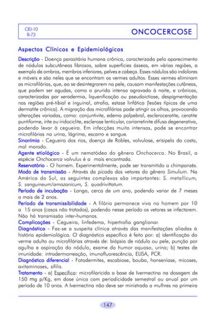 CID-10
B-73

ONCOCERCOSE

Aspectos Clínicos e Epidemiológicos
Descrição - Doença parasitária humana crônica, caracterizada pelo aparecimento
de nódulos subcutâneos fibrosos, sobre superfícies ósseas, em várias regiões, a
exemplo de ombros, membros inferiores, pelves e cabeça. Esses nódulos são indolores
e móveis e são neles que se encontram os vermes adultos. Esses vermes eliminam
as microfilárias, que, ao se desintegrarem na pele, causam manifestações cutâneas,
que podem ser agudas, como o prurido intenso agravado à noite, e crônicas,
caracterizadas por xerodermia, liquenificação ou pseudoictiose, despigmentação
nas regiões pré-tibial e inguinal, atrofia, estase linfática (lesões típicas de uma
dermatite crônica). A migração das microfilárias pode atingir os olhos, provocando
alterações variadas, como: conjuntivite, edema palpebral, escleroceratite, ceratite
puntiforme, irite ou iridociclite, esclerose lenticular, coriorretinite difusa degenerativa,
podendo levar à cegueira. Em infecções muito intensas, pode se encontrar
microfilárias na urina, lágrima, escarro e sangue.
Sinonímia - Cegueira dos rios, doença de Robles, volvulose, erisipela da costa,
mal morado.
Agente etiológico - É um nematódeo do gênero Onchocerca. No Brasil, a
espécie Onchocerca volvulus é a mais encontrada.
Reservatório - O homem. Experimentalmente, pode ser transmitido a chimpanzés.
Modo de transmissão - Através da picada dos vetores do gênero Simulium. Na
América do Sul, os seguintes complexos são importantes: S. metallicum,
S. sanguineum/amazonicum, S. quadrivittatum.
Período de incubação - Longo, cerca de um ano, podendo variar de 7 meses
a mais de 2 anos.
Período de transmissibilidade - A filária permanece viva no homem por 10
a 15 anos (casos não tratados), podendo nesse período os vetores se infectarem.
Não há transmissão inter-humanos.
Complicações - Cegueira, linfedema, hipertrofia ganglionar.
Diagnóstico - Faz-se a suspeita clínica através das manifestações aliadas à
história epidemiológica. O diagnóstico específico é feito por: a) identificação do
verme adulto ou microfilárias através de: biópsia de nódulo ou pele, punção por
agulha e aspiração do nódulo, exame do humor aquoso, urina; b) testes de
imunidade: intradermorreação, imunofluorescência, ELISA, PCR.
Diagnóstico diferencial - Fotodermites, escabiose, bouba, hanseníase, micoses,
avitaminoses, sífilis.
Tratamento - a) Específico: microfilaricida a base de Ivermectina na dosagem de
150 mg p/Kg, em dose única com periodicidade semestral ou anual por um
período de 10 anos. A Ivermectina não deve ser ministrada a mulhres na primeira

147

 