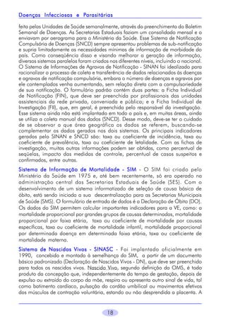 Parasitárias
Doenças Infecciosas e Parasitárias
feita pelas Unidades de Saúde semanalmente, através do preenchimento do Boletim
Semanal de Doenças. As Secretarias Estaduais faziam um consolidado mensal e o
enviavam por aerograma para o Ministério da Saúde. Esse Sistema de Notificação
Compulsória de Doenças (SNCD) sempre apresentou problemas de sub-notificação
e supria limitadamente as necessidades mínimas de informação de morbidade do
país. Como conseqüência disso e visando melhorar a geração de informação,
diversos sistemas paralelos foram criados nos diferentes níveis, incluindo o nacional.
O Sistema de Informações de Agravos de Notificação - SINAN foi idealizado para
racionalizar o processo de coleta e transferência de dados relacionados às doenças
e agravos de notificação compulsória, embora o número de doenças e agravos por
ele contemplados venha aumentando, sem relação direta com a compulsoriedade
de sua notificação. O formulário padrão contém duas partes: a Ficha Individual
de Notificação (FIN), que deve ser preenchida por profissionais das unidades
assistenciais da rede privada, conveniada e pública; e a Ficha Individual de
Investigação (FII), que, em geral, é preenchida pelo responsável da investigação.
Esse sistema ainda não está implantado em todo o país e, em muitas áreas, ainda
se utiliza a coleta manual dos dados (SNCD). Desse modo, deve-se ter o cuidado
de se observar a que área geográfica os dados se referem, buscando-se
complementar os dados gerados nos dois sistemas. Os principais indicadores
gerados pelo SINAN e SNCD são: taxa ou coeficiente de incidência, taxa ou
coeficiente de prevalência, taxa ou coeficiente de letalidade. Com as fichas de
investigação, muitas outras informações podem ser obtidas, como percentual de
seqüelas, impacto das medidas de controle, percentual de casos suspeitos e
confirmados, entre outras.
Sistema de Informação de Mortalidade - SIM - O SIM foi criado pelo
Ministério da Saúde em 1975 e, até bem recentemente, só era operado na
administração central das Secretarias Estaduais de Saúde (SES). Com o
desenvolvimento de um sistema informatizado de seleção de causa básica de
óbito, está sendo iniciada a sua descentralização para as Secretarias Municipais
de Saúde (SMS). O formulário de entrada de dados é a Declaração de Óbito (DO).
Os dados do SIM permitem calcular importantes indicadores para a VE, como: a
mortalidade proporcional por grandes grupos de causas determinadas, mortalidade
proporcional por faixa etária, taxa ou coeficiente de mortalidade por causas
específicas, taxa ou coeficiente de mortalidade infantil, mortalidade proporcional
por determinada doença em determinada faixa etária, taxa ou coeficiente de
mortalidade materna.
Sistema de Nascidos Vivos - SINASC - Foi implantado oficialmente em
1990, concebido e montado à semelhança do SIM, a partir de um documento
básico padronizado (Declaração de Nascidos Vivos - DN), que deve ser preenchido
para todos os nascidos vivos. Nascido Vivo, segundo definição da OMS, é todo
produto da concepção que, independentemente do tempo de gestação, depois de
expulso ou extraído do corpo da mãe, respira ou apresenta outro sinal de vida, tal
como batimento cardíaco, pulsação do cordão umbilical ou movimentos efetivos
dos músculos de contração voluntária, estando ou não desprendida a placenta. A

18

 