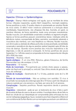 CID-10
A-806

POLIOMIELITE

Aspectos Clínicos e Epidemiológicos
Descrição - Doença infecto-contagiosa viral aguda, que se manifesta de várias
formas: infecções inaparentes, quadro febril inespecífico, meningite asséptica,
formas paralíticas e morte. O quadro clássico é caracterizado por paralisia flácida
de início súbito. O déficit motor instala-se subitamente e a evolução dessa
manifestação, freqüentemente, não ultrapassa três dias. Acomete, em geral, os
membros inferiores, de forma assimétrica, tendo como principais características:
flacidez muscular, com sensibilidade conservada e arreflexia no segmento atingido.
Apenas as formas paralíticas possuem características típicas: instalação súbita da
deficiência motora, acompanhada de febre; assimetria, acometendo sobretudo a
musculatura dos membros, com mais freqüência os inferiores; flacidez muscular,
com diminuição ou abolição de reflexos profundos na área paralisada; sensibilidade
conservada e persistência de alguma paralisia residual (seqüela) após 60 dias do
início da doença. Quando ocorre paralisia dos músculos respiratórios e da
deglutição, a vida do paciente é ameaçada. As formas paralíticas são pouco
freqüentes (1 a 1,6% dos casos) se comparadas às formas inaparentres da infecção
(90 a 95%) dos casos.
Sinonímia - Paralisia infantil.
Agente etiológico - É um vírus RNA. Poliovírus, gênero Enterovírus, da família
Picornaviridae com três sorotipos: I, II e III.
Reservatório - O homem.
Modo de transmissão - Principalmente por contato direto pessoa a pessoa,
pelas vias fecal-oral (a principal) ou oral-oral. Essa última através de gotículas de
muco do orofaringe.
Período de incubação - Geralmente de 7 a 12 dias, podendo variar de 2 a 30
dias.
Período de transmissibilidade - Não se conhece com exatidão. O vírus é
encontrado nas secreções da orofaringe após 36 a 72 horas a partir da infecção se
instaura e persiste por uma semana e, nas fezes, por cerca de 3 a 6 semanas.
Complicações - Seqüelas paralíticas. Parada respiratória devido à paralisia
muscular.
Diagnóstico - Laboratorial - pode ser por: a) Isolamento do vírus: é feito a partir
de amostras de fezes do caso ou de seus contatos. A sorologia deixou de ser feita no
Brasil em virtude da sua interpretação ser comprometida pelos anticorpos do vírus
vacinal. b) Exames inespecíficos: líquor, necessário para fazer diagnóstico diferencial
com a síndrome de Guillain-Barré e com as meningites que evoluem com deficiência
157

 