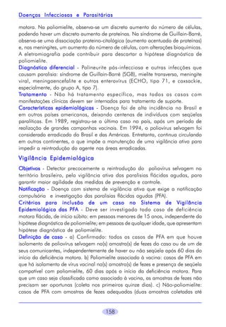 Parasitárias
Doenças Infecciosas e Parasitárias
motora. Na poliomielite, observa-se um discreto aumento do número de células,
podendo haver um discreto aumento de proteínas. Na síndrome de Guillain-Barré,
observa-se uma dissociação proteino-citológica (aumento acentuado de proteínas)
e, nas meningites, um aumento do número de células, com alterações bioquímicas.
A eletromiografia pode contribuir para descartar a hipótese diagnóstica de
poliomielite.
Diagnóstico diferencial - Polineurite pós-infecciosa e outras infecções que
causam paralisia: síndrome de Guillain-Barré (SGB), mielite transversa, meningite
viral, meningoencefalite e outros enterovírus (ECHO, tipo 71, e coxsackie,
especialmente, do grupo A, tipo 7).
Tratamento - Não há tratamento específico, mas todos os casos com
manifestações clínicas devem ser internados para tratamento de suporte.
Características epidemiológicas - Doença foi de alta incidência no Brasil e
em outros países americanos, deixando centenas de indivíduos com seqüelas
paralíticas. Em 1989, registrou-se o último caso no país, após um período de
realização de grandes campanhas vacinais. Em 1994, o poliovírus selvagem foi
considerado erradicado do Brasil e das Américas. Entretanto, continua circulando
em outros continentes, o que impõe a manutenção de uma vigilância ativa para
impedir a reintrodução do agente nas áreas erradicadas.

Vigilância Epidemiológica
Objetivos - Detectar precocemente a reintrodução do poliovírus selvagem no
território brasileiro, pela vigilância ativa das paralisias flácidas agudas, para
garantir maior agilidade das medidas de prevenção e controle.
Notificação - Doença com sistema de vigilância ativa que exige a notificação
compulsória e investigação das paralisias flácidas agudas (PFA).
Critérios para inclusão de um caso no Sistema de Vigilância
PFA
Epidemiológica das PFA - Deve ser investigado todo caso de deficiência
motora flácida, de início súbito: em pessoas menores de 15 anos, independente da
hipótese diagnóstica de poliomielite; em pessoas de qualquer idade, que apresentam
hipótese diagnóstica de poliomielite.
Definição de caso - a) Confirmado: todos os casos de PFA em que houve
isolamento de poliovírus selvagem na(s) amostra(s) de fezes do caso ou de um de
seus comunicantes, independentemente de haver ou não seqüela após 60 dias do
início da deficiência motora. b) Poliomielite associado à vacina: casos de PFA em
que há isolamento de vírus vacinal na(s) amostra(s) de fezes e presença de seqüela
compatível com poliomielite, 60 dias após o início da deficiência motora. Para
que um caso seja classificado como associado à vacina, as amostras de fezes não
precisam ser oportunas (coleta nos primeiros quinze dias). c) Não-poliomielite:
casos de PFA com amostras de fezes adequadas (duas amostras coletadas até

158

 