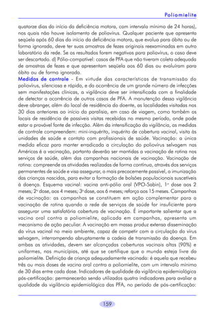 Po l i o m i e l i t e
quatorze dias do início da deficiência motora, com intervalo mínimo de 24 horas),
nos quais não houve isolamento de poliovírus. Qualquer paciente que apresenta
seqüela após 60 dias do início da deficiência motora, que evolua para óbito ou de
forma ignorada, deve ter suas amostras de fezes originais reexaminadas em outro
laboratório da rede. Se os resultados forem negativos para poliovírus, o caso deve
ser descartado. d) Pólio-compatível: casos de PFA que não tiveram coleta adequada
de amostras de fezes e que apresentam seqüela aos 60 dias ou evoluíram para
óbito ou de forma ignorada.
Medidas de controle - Em virtude das características de transmissão do
poliovírus, silenciosa e rápida, e da ocorrência de um grande número de infecções
sem manifestações clínicas, a vigilância deve ser intensificada com a finalidade
de detectar a ocorrência de outros casos de PFA. A manutenção dessa vigilância
deve abranger, além do local de residência do doente, as localidades visitadas nos
30 dias anteriores ao início da paralisia, em caso de viagem, como também os
locais de residência de possíveis visitas recebidas no mesmo período, onde pode
estar a provável fonte de infecção. Além da intensificação da vigilância, as medidas
de controle compreendem: mini-inquérito, inquérito de cobertura vacinal, visita às
unidades de saúde e contato com profissionais de saúde. Vacinação: a única
medida eficaz para manter erradicada a circulação do poliovírus selvagem nas
Américas é a vacinação, portanto deverão ser mantidas a vacinação de rotina nos
serviços de saúde, além das campanhas nacionais de vacinação. Vacinação de
rotina: compreende as atividades realizadas de forma contínua, através dos serviços
permanentes de saúde e visa assegurar, o mais precocemente possível, a imunização
das crianças nascidas, para evitar a formação de bolsões populacionais suscetíveis
à doença. Esquema vacinal: vacina anti-pólio oral (VPO-Sabin), 1a dose aos 2
meses; 2a dose, aos 4 meses; 3a dose, aos 6 meses; reforço aos 15 meses. Campanhas
de vacinação: as campanhas se constituem em ação complementar para a
vacinação de rotina quando a rede de serviços de saúde for insuficiente para
assegurar uma satisfatória cobertura de vacinação. É importante salientar que a
vacina oral contra a poliomielite, aplicada em campanhas, apresenta um
mecanismo de ação peculiar. A vacinação em massa produz extensa disseminação
do vírus vacinal no meio ambiente, capaz de competir com a circulação do vírus
selvagem, interrompendo abruptamente a cadeia de transmissão da doença. Em
ambas as atividades, devem ser alcançadas coberturas vacinais altas (90%) e
uniformes, nos municípios, até que se certifique que o mundo esteja livre da
poliomielite. Definição de criança adequadamente vacinada: é aquela que recebeu
três ou mais doses de vacina oral contra a poliomielite, com um intervalo mínimo
de 30 dias entre cada dose. Indicadores de qualidade da vigilância epidemiológica
pós-certificação: permanecerão sendo utilizados quatro indicadores para avaliar a
qualidade da vigilância epidemiológica das PFA, no período de pós-certificação:
159

 