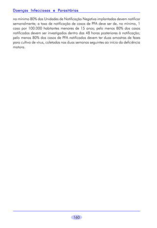 Parasitárias
Doenças Infecciosas e Parasitárias
no mínimo 80% das Unidades de Notificação Negativa implantadas devem notificar
semanalmente; a taxa de notificação de casos de PFA deve ser de, no mínimo, 1
caso por 100.000 habitantes menores de 15 anos; pelo menos 80% dos casos
notificados devem ser investigados dentro das 48 horas posteriores à notificação;
pelo menos 80% dos casos de PFA notificados devem ter duas amostras de fezes
para cultivo de vírus, coletadas nas duas semanas seguintes ao início da deficiência
motora.

160

 