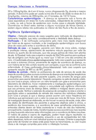 Parasitárias
Doenças Infecciosas e Parasitárias
50 a 100mg/kg/dia, de 6 em 6 horas, nunca ultrapassando 2g, durante o mesmo
período. A doxiciclina pode ser usada acima dos 8 anos de idade na dose de 2 a
4mg/kg/dia, máximo de 200mg/dia, em 2 tomadas, de 12/12 horas.
Características epidemiológicas - A doença se apresenta sob a forma de
casos esporádicos em áreas há muito colonizadas, independente de contato com
a mata, ou sob a forma de epidemias com muitos casos e elevada letalidade.
Ocorrências no Brasil estão restritas a alguns municípios de Minas Gerais, e
existem alguns relatos não publicados no interior de São Paulo e Rio de Janeiro.

Vigilância Epidemiológica
Objetivo - Detecção precoce de casos suspeitos para instituição de diagnóstico e
tratamento imediato, que reduz consideravelmente a letalidade desta doença.
Notificação - É de notificação compulsória pelo meio mais rápido disponível
por tratar-se de agravo inusitado, e de investigação epidemiológica com busca
ativa de casos para evitar a ocorrência de óbitos.
Definição de caso - a) Suspeito: paciente com febre de início súbito, mialgia
e prostação intensa, aparecimento de exantema máculo papuloso por volta do
terceiro ou quarto dia de evolução, que não poupa palmas de mãos nem plantas
de pés. b) Provável: todo caso suspeito e reação de Weil Félix positiva para qualquer
tipo de antígeno com títulos igual ou maior que 1/160 em uma das amostras de
soro. c) Confirmado clínico-epidemiologicamente: todo caso suspeito que apresente
os sinais e sintomas clínicos, proveniente de região de ocorrência da doença, ou
com história de ter tido contato recente com carrapato, e que não se confirme outra
enfermidade. d) Caso confirmado clínico-laboratorial: todo caso suspeito que
apresente reações de RIFI ou de RFC positiva.
Medidas de controle - Alertar os profissionais da rede de serviços de saúde das
áreas de ocorrência sobre os sinais e sintomas da doença e as orientações terapêuticas
e diagnósticas. Colher, de todo paciente suspeito, uma amostra de sangue para
encaminhar para exame laboratorial. Havendo carrapatos na pele do doente coletálos com luvas e pinças, colocar em um vidro tampado com gaze e encaminhar para
laboratório de referência. Iniciar imediatamente a investigação epidemiológica com
busca ativa de casos suspeitos, colocar a comunidade sob vigilância informando
que aos primeiros sinais da doença (febre, cefaléia e mialgias) devem procurar o
serviço de saúde. Verificar a extensão da presença de carrapatos na área e orientar a
população sobre a necessidade da retirada dos mesmos dos indivíduos infestados
(com luvas e pinças) já que a doença parece ocorrer com maior freqüência em
indivíduos que permanecem com o vetor no corpo por mais de 36 horas. Uma ficha
de investigação deverá ser elaborada, se não houver no serviço de saúde, onde, além
dos dados de identificação dos pacientes e perguntas objetivas sobre a clínica, a
existência dos transmissores, e a ocorrência de casos semelhantes anteriormente,
entrevistas abertas devem ser feitas anotando-se o modo de vida dos habitantes,
principalmente, invasão de matas, transformações sociais e econômicas mais recentes
na área buscando relacionar estas informações com a ocorrência da febre maculosa.
O rodízio de pastos e capina da vegetação, podem trazer alguns resultados no
controle da população de carrapatos, enquanto o uso de carrapaticidas tem tido
efeito desastroso, tanto em nível individual quanto na natureza. Orientar a população
para evitar de transitar em áreas onde possa haver os transmissores, ou usar roupas
claras e de mangas compridas para evitar a infestação humana.

80

 