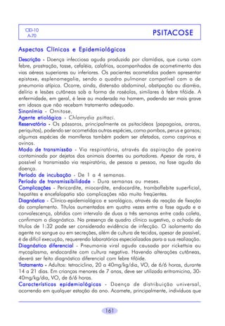 CID-10
A-70

PSITA
PSITA COSE

Aspectos Clínicos e Epidemiológicos
Descrição - Doença infecciosa aguda produzida por clamídias, que cursa com
febre, prostração, tosse, cefaléia, calafrios, acompanhados de acometimento das
vias aéreas superiores ou inferiores. Os pacientes acometidos podem apresentar
epistaxe, esplenomegalia, sendo o quadro pulmonar compatível com o de
pneumonia atípica. Ocorre, ainda, distensão abdominal, obstipação ou diarréia,
delírio e lesões cutâneas sob a forma de roséolas, similares à febre tifóide. A
enfermidade, em geral, é leve ou moderada no homem, podendo ser mais grave
em idosos que não recebam tratamento adequado.
Sinonímia - Ornitose.
Agente etiológico - Chlamydia psittaci.
Reservatório - Os pássaros, principalmente os psitacídeos (papagaios, araras,
periquitos), podendo ser acometidas outras espécies, como pombos, perus e gansos;
algumas espécies de mamíferos também podem ser afetados, como caprinos e
ovinos.
Modo de transmissão - Via respiratória, através da aspiração de poeira
contaminada por dejetos dos animais doentes ou portadores. Apesar de rara, é
possível a transmissão via respiratória, de pessoa a pessoa, na fase aguda da
doença.
Período de incubação - De 1 a 4 semanas.
Período de transmissibilidade - Dura semanas ou meses.
Complicações - Pericardite, miocardite, endocardite, tromboflebite superficial,
hepatites e encefalopatia são complicações não muito freqüentes.
Diagnóstico - Clínico-epidemiológico e sorológico, através da reação de fixação
do complemento. Títulos aumentados em quatro vezes entre a fase aguda e a
convalescença, obtidos com intervalo de duas a três semanas entre cada coleta,
confirmam o diagnóstico. Na presença de quadro clínico sugestivo, o achado de
títulos de 1:32 pode ser considerado evidência de infecção. O isolamento do
agente no sangue ou em secreções, além de cultura de tecidos, apesar de possível,
é de difícil execução, requerendo laboratórios especializados para a sua realização.
Diagnóstico diferencial - Pneumonia viral aguda causada por rickettsia ou
mycoplasma, endocardite com cultura negativa. Havendo alterações cutâneas,
deverá ser feito diagnóstico diferencial com febre tifóide.
Tratamento - Adultos: tetraciclina, 20 a 40mg/kg/dia, VO, de 6/6 horas, durante
14 a 21 dias. Em crianças menores de 7 anos, deve ser utilizada eritromicina, 3040mg/kg/dia, VO, de 6/6 horas.
Características epidemiológicas - Doença de distribuição universal,
ocorrendo em qualquer estação do ano. Acomete, principalmente, indivíduos que

161

 