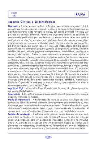 CID-10
A-82

R AI VA

Aspectos Clínicos e Epidemiológicos
Descrição - A raiva é uma moléstia infecciosa aguda, com prognóstico fatal,
causada por um vírus que se propaga no sistema nervoso central, passa para as
glândulas salivares, onde também se replica, dali sendo eliminado na saliva das
pessoas ou animais enfermos. Penetra no organismo através de soluções de
continuidade produzidas por mordeduras ou arranhaduras. Após um período
variável de incubação, aparece um pródromo febril de dois a quatro dias,
acompanhado por cefaléia, mal-estar geral, náusea e dor de garganta. Os
pródromos iniciais, que duram de 2 a 4 dias, são inespecíficos, com o paciente
apresentando mal-estar geral, pequeno aumento de temperatura corpórea, anorexia,
cefaléia, náuseas, dor de garganta, entorpecimento, irritabilidade, inquietude e
sensação de angústia. Podem ocorrer hiperestesia e parestesia nos trajetos de
nervos periféricos, próximos ao local da mordedura, e alterações de comportamento.
A infecção progride, surgindo manifestações de ansiedade e hiperexcitabilidade
crescentes, febre, delírios, espasmos musculares involuntários generalizados e/ou
convulsões. Ocorrem espasmos dos músculos da laringe, faringe e língua, quando
o paciente vê ou tenta ingerir líquido, apresentando sialorréia intensa. Os espasmos
musculares evoluem para quadro de paralisia, levando a alterações cárdiorespiratórias, retenção urinária e obstipação intestinal. O paciente se mantém
consciente, com período de alucinações, até a instalação do quadro comatoso e
evolução para óbito. São ainda observadas disfagia, aerofobia, hiperacusia,
fotofobia. O período de evolução do quadro clínico, após instalados os sinais e
sintomas até o óbito, varia de 5 a 7 dias.
Agente etiológico - É um vírus RNA. Vírus da raiva humana, do gênero Lyssavirus,
da família Rhabdoviridae.
Reservatório - Cão, gato, morcego, rapôsa, coiote, chacal, gato do mato, jaritaca,
guaxinin, mangusto e macaco.
Modo de transmissão - A transmissão da raiva se dá pela inoculação do vírus
contido na saliva do animal infectado, principalmente pela mordedura e, mais
raramente, pela arranhadura e lambedura de mucosas. Existe o relato de dois casos
de transmissão inter-humana na literatura, que ocorreram através de transplante de
córnea. A via respiratória também é aventada, mas com possibilidade remota.
Período de incubação - É extremamente variável, desde dias até um ano, com
uma média de 45 dias, no homem, e de 10 dias a 2 meses, no cão. Em crianças,
existe uma tendência para um período de incubação menor que no indivíduo
adulto. O período de incubação está intrinsicamente ligado a: localização e
gravidade da mordedura, arranhadura ou lambedura de animais infectados,
proximidade de troncos nervosos e quantidade de partículas virais inoculadas.
163

 