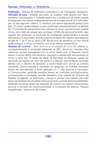Parasitárias
Doenças Infecciosas e Parasitárias
Notificação - Doença de notificação compulsória e de investigação obrigatória.
Definição de caso - Rubéola pós-natal: a) Suspeito: toda pessoa com febre,
exantema máculopapular e linfoadenopatia que o profissional de saúde suspeite
do diagnóstico de rubéola, independentemente da situação vacinal. b) Confirmado:
por um dos seguintes critérios: 1) indivíduo com exame laboratorial positivo para
IgM; 2) vínculo epidemiológico a caso confirmado laboratorialmente no período
de 12 a 23 dias do aparecimento dos sintomas; 3) clínico: quando houver suspeita
clínica, sem coleta de sangue para sorologia; 4) falta de acompanhamento: caso
suspeito sem realização ou conclusão de investigação epidemiológica e exames
laboratoriais. 5) descartado: quando o exame sorológico for negativo para pesquisa
o
o
o
de IgM do 1 ao 4 dia ou após o 28 dia do início do exantema; ou tiver vínculo
epidemiológico e clínica compatível com outra doença exantemática.
Medidas de controle - Para diminuir a circulação do vírus da rubéola e,
conseqüentemente, a prevenção adequada da SRC, devem ser mantidas altas
coberturas vacinais homogêneas com a vacina tríplice viral. a) Esquema vacinal
básico: a vacina tríplice viral (sarampo, caxumba e rubéola) está recomendada na
rotina, a partir dos 12 meses de idade. b) Vacinação de bloqueio: apesar da
vacinação de exposto ao risco não prevenir a doença, recomenda-se vacinação
seletiva com o objetivo de aproveitar a oportunidade para vacinar os contatos
suscetíveis. Contra-indicada a vacinação em gestantes; as mulheres vacinadas
o
devem ser aconselhadas a evitar gestação no 1 mês seguinte à vacinação.
c) Comunicantes: gestantes expostas devem ser avaliadas sorologicamente,
acompanhadas e orientadas, quando necessário (vide capítulo da Síndrome da
Rubéola Congênita). d) Isolamento: crianças e adultos com rubéola pós-natal
devem ser afastados de atividades habituais durante o período de transmissibilidade.
Gestantes suscetíveis devem ser afastadas do contato com casos e comunicantes,
durante o período de transmissibilidade e incubação da doença. Pessoas
hospitalizadas: isolamento de contato.

168

 