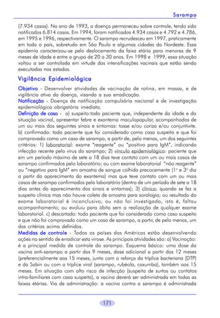 Sarampo
(7.934 casos). No ano de 1993, a doença permaneceu sobre controle, tendo sido
notificados 6.814 casos. Em 1994, foram notificados 4.934 casos e 4.792 e 4.786,
em 1995 e 1996, respectivamente. O sarampo recrudesceu em 1997, praticamente
em todo o país, sobretudo em São Paulo e algumas cidades do Nordeste. Essa
epidemia caracterizou-se pelo deslocamento da faixa etária para menores de 9
meses de idade e entre o grupo de 20 a 30 anos. Em 1998 e 1999, essa situação
voltou a ser controlada em virtude das intensificações vacinais que estão sendo
executadas nos estados.

Vigilância Epidemiológica
Objetivo - Desenvolver atividades de vacinação de rotina, em massa, e de
vigilância ativa da doença, visando a sua erradicação.
Notificação - Doença de notificação compulsória nacional e de investigação
epidemiológica obrigatória imediata.
Definição de caso - a) suspeito:todo paciente que, independente da idade e da
situação vacinal, apresentar febre e exantema maculopapular, acompanhados de
um ou mais dos seguintes sinais e sintomas: tosse e/ou coriza e/ou conjuntivite.
b) confirmado: todo paciente que foi considerado como caso suspeito e que foi
comprovado como um caso de sarampo, a partir de, pelo menos, um dos seguintes
critérios: 1) laboratorial: exame “reagente” ou “positivo para IgM”, indicando
infecção recente pelo vírus do sarampo; 2) vínculo epidemiológico: paciente que
em um período máximo de sete a 18 dias teve contato com um ou mais casos de
sarampo confirmados pelo laboratório; ou com exame laboratorial “não reagente”
ou “negativo para IgM” em amostra de sangue colhida precocemente (1o e 3o dia
a partir do aparecimento do exantema) mas que teve contato com um ou mais
casos de sarampo confirmados pelo laboratório (dentro de um período de sete a 18
dias antes do aparecimento dos sinais e sintomas); 3) clínico: quando se fez a
suspeita clínica mas não houve coleta de amostra para sorologia; ou resultado do
exame laboratorial é inconclusivo; ou não foi investigado, isto é, faltou
acompanhamento; ou evoluiu para óbito sem a realização de qualquer exame
laboratorial. c) descartado: todo paciente que foi considerado como caso suspeito
e que não foi comprovado como um caso de sarampo, a partir, de pelo menos, um
dos critérios acima definidos.
Medidas de controle - Todos os países das Américas estão desenvolvendo
ações no sentido de erradicar esta virose. As principais atividades são: a) Vacinação:
é a principal medida de controle do sarampo. Esquema básico: uma dose da
vacina anti-sarampo a partir dos 9 meses, dose adicional a partir dos 12 meses
(preferencialmente aos 15 meses, junto com o reforço da tríplice bacteriana (DTP)
e da Sabin ou com a tríplice viral (sarampo, rubéola, caxumba), também aos 15
meses. Em situação com alto risco de infecção (suspeita de surtos ou contatos
intra-familiares com caso suspeito), a vacina deverá ser administrada em todas as
faixas etárias. Via de administração: a vacina contra o sarampo é administrada

171

 