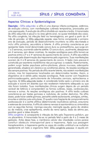 CID-10
A-50 - A-53

CONGÊNITA
SÍFILIS / SÍFILIS CONGÊNITA

Aspectos Clínicos e Epidemiológicos
Descrição - Sífilis adquirida: a sífilis é uma doença infecto-contagiosa, sistêmica,
de evolução crônica, com manifestações cutâneas temporárias, provocadas por
uma espiroqueta. A evolução da sífilis é dividida em recente e tardia. A transmissão
da sífilis adquirida é sexual e na área gênito-anal, na quase totalidade dos casos.
Na sífilis congênita, há infecção fetal via hematogênica, em geral a partir do 4o
mês de gravidez. a) Sífilis adquirida recente: essa forma compreende o primeiro
ano de evolução, período de desenvolvimento imunitário na sífilis não-tratada e
inclui sífilis primária, secundária e latente. A sífilis primária caracteriza-se por
apresentar lesão inicial denominada cancro duro ou protossifiloma, que surge em
1 a 2 semanas, ocorrendo adenite satélite. O cancro duro, usualmente, desaparece
em 4 semanas, sem deixar cicatrizes. As reações sorológicas para sífilis tornam-se
positivas entre a 2a e a 4a semanas do aparecimento do cancro. A sífilis secundária
é marcada pela disseminação dos treponemas pelo organismo. Suas manifestações
ocorrem de 4 a 8 semanas do aparecimento do cancro. A lesão mais precoce é
constituída por exantema morbiliforme não pruruginoso: a roséola. Posteriormente,
podem surgir lesões papulosas palmo-plantares, placas mucosas, adenopatia
generalizada, alopécia em clareira e os condilomas planos. As reações sorológicas
são sempre positivas. No período de sífilis recente latente, não existem manifestações
visíveis, mas há treponemas localizados em determinados tecidos. Assim, o
diagnóstico só é obtido pelas reações sorológicas. Pode ocorrer com freqüência
polimicroadenopatia, particularmente de linfonodos cervicais, epitrocleanos e
inguinais. b) Sífilis adquirida tardia: é considerada tardia após o primeiro ano de
evolução e ocorre em doentes que não receberam tratamento adequado ou que
não foram tratados. Suas manifestações clínicas surgem depois de um período
variável de latência e compreendem as formas cutânea, óssea, cardiovascular,
nervosa e outras. As reações sorológicas são positivas. A sífilis tardia cutânea
caracteriza-se por lesões gomosas e nodulares, de caráter destrutivo. Na sífilis
óssea, pode haver osteíte gomosa, periostite osteíte esclerosante, artralgias, artrites,
sinovites e nódulos justa-articulares. O quadro mais freqüente de comprometimento
cardiovascular é a aortite sifilítica (determinando insuficiência aórtica), aneurisma
e estenose de coronárias. A sífilis do sistema nervoso é assintomática ou sintomática
com as seguintes formas: meningo-vascular, meningite aguda, goma do cérebro
ou da medula, crise epileptiforme, atrofia do nervo óptico, lesão do sétimo par,
paralisia geral e tabes dorsalis.
Sífilis congênita: é conseqüente à infecção do feto pelo Treponema pallidum, por
via placentária. A transmissão faz-se no período fetal a partir de 4 a 5 meses de
gestação. Antes dessa fase, a membrana celular das vilosidades coriais parece
constituir obstáculo intransponível para o treponema. Após sua passagem
transplacentária, o treponema ganha os vasos do cordão umbilical e se multiplica
rapidamente em todo o organismo fetal. Sífilis congênita precoce: é aquela em
175

 
