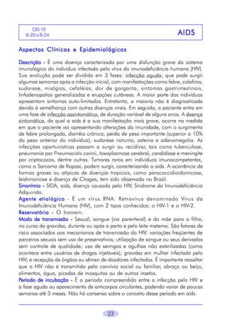 CID-10
B-20 a B-246

AIDS

Aspectos Clínicos e Epidemiológicos
Descrição - É uma doença caracterizada por uma disfunção grave do sistema
imunológico do indivíduo infectado pelo vírus da imunodeficiência humana (HIV).
Sua evolução pode ser dividida em 3 fases: infecção aguda, que pode surgir
algumas semanas após a infecção inicial, com manifestações como febre, calafrios,
sudorese, mialgias, cefaléias, dor de garganta, sintomas gastrintestinais,
linfadenopatias generalizadas e erupções cutâneas. A maior parte dos indivíduos
apresentam sintomas auto-limitados. Entretanto, a maioria não é diagnosticada
devido à semelhança com outras doenças virais. Em seguida, o paciente entra em
uma fase de infecção assintomática, de duração variável de alguns anos. A doença
sintomática, da qual a aids é a sua manifestação mais grave, ocorre na medida
em que o paciente vai apresentando alterações da imunidade, com o surgimento
de febre prolongada, diarréia crônica, perda de peso importante (superior a 10%
do peso anterior do indivíduo), sudorese noturna, astenia e adenomegalia. As
infecções oportunísticas passam a surgir ou recidivar, tais como tuberculose,
pneumonia por Pneumocistis carinii, toxoplasmose cerebral, candidíase e meningite
por criptococos, dentre outras. Tumores raros em indivíduos imunocompetentes,
como o Sarcoma de Kaposi, podem surgir, caracterizando a aids. A ocorrência de
formas graves ou atípicas de doenças tropicais, como paracoccidioidomicose,
leishmaniose e doença de Chagas, tem sido observada no Brasil.
Sinonímia - SIDA, aids, doença causada pelo HIV, Síndrome da Imunodeficiência
Adquirida.
Agente etiológico - É um vírus RNA. Retrovírus denominado Vírus da
Imunodeficiência Humana (HIV), com 2 tipos conhecidos: o HIV-1 e o HIV-2.
Reservatório - O homem.
Modo de transmissão - Sexual, sangue (via parenteral) e da mãe para o filho,
no curso da gravidez, durante ou após o parto e pelo leite materno. São fatores de
risco associados aos mecanismos de transmissão do HIV: variações freqüentes de
parceiros sexuais sem uso de preservativos; utilização de sangue ou seus derivados
sem controle de qualidade; uso de seringas e agulhas não esterilizadas (como
acontece entre usuários de drogas injetáveis); gravidez em mulher infectada pelo
HIV; e recepção de órgãos ou sêmen de doadores infectados. É importante ressaltar
que o HIV não é transmitido pelo convívio social ou familiar, abraço ou beijo,
alimentos, água, picadas de mosquitos ou de outros insetos.
Período de incubação - É o periodo compreendido entre a infecção pelo HIV e
a fase aguda ou aparecimento de anticorpos circulantes, podendo variar de poucas
semanas até 3 meses. Não há consenso sobre o conceito desse período em aids.

23

 