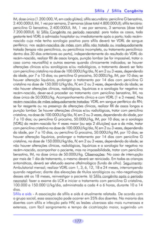 Sífilis / Sífilis Congênita
IM, dose única (1.200.000, VI, em cada glúteo); sífilis secundária: penicilina G benzatina,
2.400.000UI, IM, 1 vez por semana, 2 semanas (dose total 4.800.000UI); sífilis terciária:
penicilina G benzatina, 2.400.000UI, IM, 1 vez por semana, 3 semanas (dose total
7.200.000UI). b) Sífilis Congênita no período neonatal: para todos os casos, toda
gestante terá VDRL à admissão hospitalar ou imediatamente após o parto; todo recémnascido cuja mãe tenha sorologia positiva para sífilis deverá ter VDRL de sangue
periférico; nos recém-nascidos de mães com sífilis não tratada ou inadequadamente
tratada (terapia não penicilínica, ou penicilínica incompleta, ou tratamento penicilínico
dentro dos 30 dias anteriores ao parto), independentemente do resultado do VDRL do
recém-nascido, realizar RX de ossos longos, punção lombar (se for impossível, tratar o
caso como neurosífilis) e outros exames quando clinicamente indicados; se houver
alterações clínicas e/ou sorológicas e/ou radiológicas, o tratamento deverá ser feito
com penicilina cristalina na dose de 100.000U/kg/dia, IV, em 2 ou 3 vezes, dependendo
da idade, por 7 a 10 dias; ou penicilina G procaína, 50.000U/kg, IM, por 10 dias; se
houver alteração liquórica, prolongar o tratamento por 14 dias com penicilina G
cristalina na dose de 150.000 U/kg/dia, IV, em 2 ou 3 vezes, dependendo da idade; se
não houver alterações clínicas, radiológicas, liquóricas e a sorologia for negativa no
recém-nascido, dever-se-á proceder ao tratamento com penicilina benzatina, IM, na
dose única de 50.000U/kg. Acompanhamento clínico e com VDRL (1 e 3 meses). Nos
recém-nascidos de mães adequadamente tratadas: VDRL em sangue periférico do RN;
se for reagente ou na presença de alterações clínicas, realizar RX de ossos longos e
punção lombar. Se houver alterações clínicas e/ou radiológicas, tratar com penicilina
cristalina, na dose de 100.000U/kg/dia, IV, em 2 ou 3 vezes, dependendo da idade, por
7 a 10 dias; ou penicilina G procaína, 50.000U/kg, IM, por 10 dias; se a sorologia
(VDRL) do recém-nascido for 4 vezes maior (ou seja 2 diluições) que a da mãe, tratar
com penicilina cristalina na dose de 100.000U/kg/dia, IV, em 2 ou 3 vezes, dependendo
da idade, por 7 a 10 dias, ou penicilina G procaína, 50.000U/kg IM, por 10 dias; se
houver alteração liquórica, prolongar o tratamento por 14 dias com penicilina G
cristalina, na dose de 150.000U/kg/dia, IV, em 2 ou 3 vezes, dependendo da idade; se
não houver alterações clínicas, radiológicas, liquóricas e a sorologia for negativa no
recém-nascido, acompanhar o paciente, mas na impossibilidade, tratar com penicilina
benzatina, IM, na dose única de 50.000U/kg. Observações: No caso de interrupção
por mais de 1 dia de tratamento, o mesmo deverá ser reiniciado. Em todas as crianças
sintomáticas, deverá ser efetuado exame oftalmológico (fundo de olho). Seguimento:
Ambulatorial mensal; realizar VDRL com 1, 3, 6, 12, 18 e 24 meses, interrompendo
quando negativar; diante das elevações de títulos sorológicos ou não-negativação
desses até os 18 meses, reinvestigar o paciente. b) Sífilis congênita após o período
neonatal: fazer o exame do LCR e iniciar o tratamento com penicilina G cristalina,
100.000 a 150.000 U/kg/dia, administrada a cada 4 a 6 horas, durante 10 a 14
dias.
Sífilis e aids - A associação de sífilis e aids é atualmente relatada. De acordo com
o grupo social, essa associação pode ocorrer em 25% dos doentes. Na maioria dos
doentes com sífilis e infecção pelo HIV, as lesões ulcerosas são mais numerosas e
extensas, com fácil sangramento e tempo de cicatrização maior, sugerindo um
177

 
