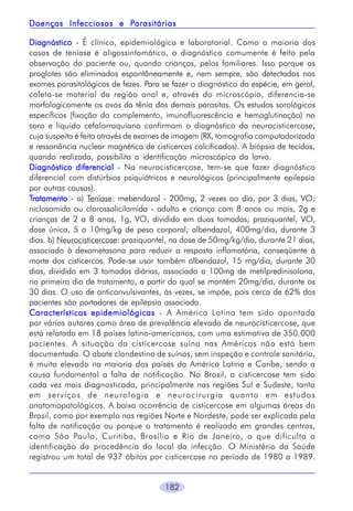 Parasitárias
Doenças Infecciosas e Parasitárias
Diagnóstico - É clínico, epidemiológico e laboratorial. Como a maioria dos
casos de teníase é oligossintomático, o diagnóstico comumente é feito pela
observação do paciente ou, quando crianças, pelos familiares. Isso porque os
proglotes são eliminados espontâneamente e, nem sempre, são detectados nos
exames parasitológicos de fezes. Para se fazer o diagnóstico da espécie, em geral,
coleta-se material da região anal e, através do microscópio, diferencia-se
morfologicamente os ovos da tênia dos demais parasitas. Os estudos sorológicos
específicos (fixação do complemento, imunofluorescência e hemaglutinação) no
soro e líquido cefalorraquiano confirmam o diagnóstico da neurocisticercose,
cuja suspeita é feita através de exames de imagem (RX, tomografia computadorizada
e ressonância nuclear magnética de cisticercos calcificados). A biópsia de tecidos,
quando realizada, possibilita a identificação microscópica da larva.
Diagnóstico diferencial - Na neurocisticercose, tem-se que fazer diagnóstico
diferencial com distúrbios psiquiátricos e neurológicos (principalmente epilepsia
por outras causas).
Tratamento - a) Teníase: mebendazol - 200mg, 2 vezes ao dia, por 3 dias, VO;
niclosamida ou clorossalicilamida - adulto e criança com 8 anos ou mais, 2g e
crianças de 2 a 8 anos, 1g, VO, dividido em duas tomadas; praziquantel, VO,
dose única, 5 a 10mg/kg de peso corporal; albendazol, 400mg/dia, durante 3
dias. b) Neurocisticercose: praziquantel, na dose de 50mg/kg/dia, durante 21 dias,
associado à dexametasona para reduzir a resposta inflamatória, conseqüente à
morte dos cisticercos. Pode-se usar também albendazol, 15 mg/dia, durante 30
dias, dividido em 3 tomadas diárias, associado a 100mg de metilpredinisolona,
no primeiro dia de tratamento, a partir do qual se mantém 20mg/dia, durante os
30 dias. O uso de anticonvulsivantes, às vezes, se impõe, pois cerca de 62% dos
pacientes são portadores de epilepsia associada.
Características epidemiológicas - A América Latina tem sido apontada
por vários autores como área de prevalência elevada de neurocisticercose, que
está relatada em 18 países latino-americanos, com uma estimativa de 350.000
pacientes. A situação da cisticercose suína nas Américas não está bem
documentada. O abate clandestino de suínos, sem inspeção e controle sanitário,
é muito elevado na maioria dos países da América Latina e Caribe, sendo a
causa fundamental a falta de notificação. No Brasil, a cisticercose tem sido
cada vez mais diagnosticada, principalmente nas regiões Sul e Sudeste, tanto
em serviços de neurologia e neurocirurgia quanto em estudos
anatomopatológicos. A baixa ocorrência de cisticercose em algumas áreas do
Brasil, como por exemplo nas regiões Norte e Nordeste, pode ser explicada pela
falta de notificação ou porque o tratamento é realizado em grandes centros,
como São Paulo, Curitiba, Brasília e Rio de Janeiro, o que dificulta a
identificação da procedência do local da infecção. O Ministério da Saúde
registrou um total de 937 óbitos por cisticercose no período de 1980 a 1989.
182

 