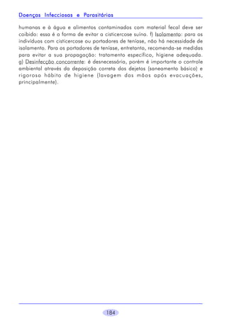 Parasitárias
Doenças Infecciosas e Parasitárias
humanas e à água e alimentos contaminados com material fecal deve ser
coibido: essa é a forma de evitar a cisticercose suína. f) Isolamento: para os
indivíduos com cisticercose ou portadores de teníase, não há necessidade de
isolamento. Para os portadores de teníase, entretanto, recomenda-se medidas
para evitar a sua propagação: tratamento específico, higiene adequada.
g) Desinfecção concorrente: é desnecessária, porém é importante o controle
ambiental através da deposição correta dos dejetos (saneamento básico) e
rigoroso hábito de higiene (lavagem das mãos após evacuações,
principalmente).

184

 