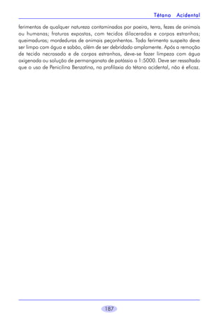 Tétano

Acidental

ferimentos de qualquer natureza contaminados por poeira, terra, fezes de animais
ou humanas; fraturas expostas, com tecidos dilacerados e corpos estranhos;
queimaduras; mordeduras de animais peçonhentos. Todo ferimento suspeito deve
ser limpo com água e sabão, além de ser debridado amplamente. Após a remoção
de tecido necrosado e de corpos estranhos, deve-se fazer limpeza com água
oxigenada ou solução de permanganato de potássio a 1:5000. Deve ser ressaltado
que o uso de Penicilina Benzatina, na profilaxia do tétano acidental, não é eficaz.

187

 