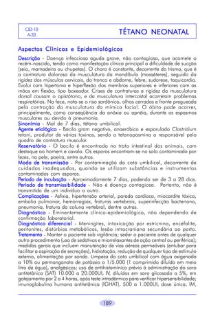 CID-10
A-33

TÉTANO NEONAT
TÉTANO NEONATAL

Aspectos Clínicos e Epidemiológicos
Descrição - Doença infecciosa aguda grave, não contagiosa, que acomete o
recém-nascido, tendo como manifestação clínica principal a dificuldade de sucção
(seio, mamadeira ou chupetas). O choro é constante, decorrente do trismo, que é
a contratura dolorosa da musculatura da mandíbula (masséteres), seguido da
rigidez dos músculos cervicais, do tronco e abdome, febre, sudorese, taquicardia.
Evolui com hipertonia e hiperflexão dos membros superiores e inferiores com as
mãos em flexão, tipo boxeador. Crises de contraturas e rigidez da musculatura
dorsal causam o opistótono, e da musculatura intercostal acarretam problemas
respiratórios. Na face, nota-se o riso sardônico, olhos cerrados e fronte pregueada
pela contração da musculatura da mímica facial. O óbito pode ocorrer,
principalmente, como conseqüência da anóxia ou apnéia, durante os espasmos
musculares ou devido à pneumonia.
Sinonímia - Mal de 7 dias, tétano umbilical.
Agente etiológico - Bacilo gram negativo, anaeróbico e esporulado Clostridium
tetani, produtor de várias toxinas, sendo a tetanopasmina a responsável pelo
quadro de contratura muscular.
Reservatório - O bacilo é encontrado no trato intestinal dos animais, com
destaque ao homem e cavalo. Os esporos encontram-se no solo contaminado por
fezes, na pele, poeira, entre outros.
Modo de transmissão - Por contaminação do coto umbilical, decorrente de
cuidados inadequados, quando se utilizam substâncias e instrumentos
contaminados com esporos.
Período de incubação - Aproximadamente 7 dias, podendo ser de 3 a 28 dias.
Período de transmissibilidade - Não é doença contagiosa. Portanto, não é
transmitida de um indivíduo a outro.
Complicações - Asfixia, hipertensão arterial, parada cardíaca, miocardite tóxica,
embolia pulmonar, hemorragias, fraturas vertebrais, superinfecção bacteriana,
pneumonia, fratura da coluna vertebral, dentre outras.
Diagnóstico - Eminentemente clínico-epidemiológico, não dependendo de
confirmação laboratorial.
Diagnóstico diferencial - Meningites, intoxicação por estricnina, encefalite,
peritonites, distúrbios metabólicos, lesão intracraniana secundária ao parto.
Tratamento - Manter o paciente sob vigilância; sedar o paciente antes de qualquer
outro procedimento (uso de sedativos e miorrelaxantes de ação central ou periférica);
medidas gerais que incluem manutenção de vias aéreas permeáveis (entubar para
facilitar a aspiração de secreções), hidratação, redução de qualquer tipo de estímulo
externo, alimentação por sonda. Limpeza do coto umbilical com água oxigenada
a 10% ou permanganato de potássio a 1/5.000 (1 comprimido diluído em meio
litro de água), analgésicos; uso de antihistamínico prévio à administração do soro
antitetânico (SAT) 10.000 a 20.000UI, IV, diluídos em soro glicosado a 5%, em
gotejamento por 2 a 4 horas, após teste intradérmico para verificar hipersensibilidade;
imunoglobulina humana antitetânica (IGHAT), 500 a 1.000UI, dose única, IM,
189

 