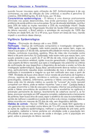 Parasitárias
Doenças Infecciosas e Parasitárias
quando houver insucesso após utilização do SAT. Antibioticoterapia é de uso
controverso; no caso de infecção do coto umbilical, a escolha é penicilina G
cristalina, 200.000UI/kg/dia, IV, 6/6 horas, por 10 dias.
Características epidemiológicas - O tétano é uma doença praticamente
eliminada nos países desenvolvidos, mas ainda permanece como importante
problema de saúde pública nos outros países. Por ser de elevada letalidade, contribui
para 50% de todas as mortes neonatais e 25% da mortalidade infantil. Desde
1989, após resolução da Organização Mundial da Saúde-OMS para eliminação
do tétano neonatal, o Brasil adotou a estratégia de vacinação de 100% das
mulheres em idade fértil, de 15 a 49 anos, que moram em áreas de risco, visando
impedir a ocorrência dessa doença.

Vigilância Epidemiológica
Objetivo - Eliminação da doença até o ano 2000.
Notificação - Doença de notificação compulsória e investigação obrigatória.
Definição de caso - a) Suspeito: todo recém-nascido que nasceu bem, sugou ao
nascer e que após o 3o dia de vida, apresenta dificuldade em mamar, choro excessivo,
irritação, contraturas musculares, opistóno, filhos de mães não imunizadas contra
tétano e de parto domiciliar; b) Confirmado: todo recém-nato que nasceu bem, com
sucção presente e que, a partir do 3o ao 28o dia de vida, iniciar perda da sucção,
rigidez da musculatura vertebral, rigidez muscular generalizada. c) Descartado: todo
caso suspeito de tétano neonatal, que após a investigação não preencher os critérios
de confirmação de caso (especificar o diagnóstico de exclusão e anotar na ficha de
investigação epidemiológica). Busca Ativa: periodicamente deve-se realizar a busca
ativa, particularmente naquelas áreas consideradas de risco e silenciosas, onde a
notificação é inconsistente e irregular ou que tem notificado zero caso a partir de
1989. Atividades de busca ativa devem incluir revisão de prontuários de hospitais e
clínicas, registros de igrejas, cemitérios e cartórios, conversas com pediatras,
ginecologistas, obstetras, enfermeiros, parteiras e líderes comunitários. Naquelas
áreas onde não há atenção médica ou quando há “rumores” de morte neonatal
compatível com tétano, pode se realizar inquéritos “casa a casa”. Conduta frente a
um caso: encaminhar a mãe do caso para imunização; informar aos profissionais de
saúde e líderes comunitários da ocorrência do caso e envolvê-los na vigilância e
prevenção permanente da doença; levantamento de cobertura vacinal e, se for
baixa, promover vacinação em MIF esquema completo; cadastramento e treinamento
de parteiras; fazer busca ativa de casos; expor a existência do caso às autoridades no
sentido de melhorar a assistência à saúde da mulher e da criança; investigar todos os
óbitos ocorridos em menores de 23 dias de vida, sem diagnóstico definido.
Medidas de controle - Vacinar 100% das mulheres em idade fértil (gestantes e
não gestantes não vacinadas) contra tétano de 15 a 49 anos de idade; intensificar
as ações de vigilância epidemiológica; melhorar a qualidade do pré-natal, parto
e puerpério, cadastrar e treinar parteiras em atividades onde a população tem
dificuldade de acesso aos serviços de saúde e divulgar, junto à população em
geral, sobre a prevenção do tétano neonatal.

190

 