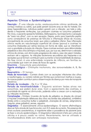 CID-10
A-71

TRACOMA

Aspectos Clínicos e Epidemiológicos
Descrição - É uma infecção ocular, ceratoconjuntivite crônica recidivante, de
começo insidioso ou súbito, que pode persistir durante anos se não for tratada. Em
áreas hiperendêmicas, indivíduos podem persistir com a infecção por toda a vida,
devido a freqüentes reinfecções, que produzem cicatrizes na conjuntiva palpebral.
No início, o paciente apresenta fotofobia, blefaropasmo, lacrimejamento e sensação
de “areia nos olhos”, com ou sem secreção. Depois, evolui para hipertrofia papilar
como conseqüência da presença de folículos e inflamação difusa da mucosa,
principalmente da conjuntiva tarsal, que cobre a pálpebra inferior. Essa inflamação
crônica resulta em vascularização superficial da córnea (pannus) e cicatrizes na
conjuntiva (traduzidas por estrias brancas em forma de rede), que se intensificam
com a gravidade e duração da infecção. Essas cicatrizes evoluem para deformidades
palpebrais e dos cílios (entrópio e triquíase), que, por sua vez, determinam a abrasão
crônica da córnea, com diminuição progressiva da visão e, caso não sejam tratadas,
evoluem até a cegueira. As infecções bacterianas secundárias são freqüentes e as
secreções que se formam contribuem para aumentar a transmissibilidade da doença.
Na fase inicial, é uma enfermidade incipiente da infância, em famílias ou
comunidades que vivem em áreas de focos do agente.
Sinonímia - Conjuntivite granulomatosa.
Agente etiológico - Chlamydia trachomatis, das sorovariedades A, B, Ba
e C.
Reservatório - O homem.
Modo de transmissão - Contato direto com as secreções infectantes dos olhos
e nasofaríngeas, ou contato indireto por fômites que contaminam toalhas e roupas.
As moscas podem contribuir para a disseminação da doença por meio de transporte
mecânico.
Período de incubação - De 5 a 12 dias.
Período de transmissibilidade - Enquanto existirem lesões ativas nas
conjuntivas, que podem durar anos. Com o aparecimento das cicatrizes, a
quantidade do agente vai diminuindo, podendo voltar a crescer com a reativação
ou infecções recorrentes.
Complicações - Entrópio (inversão da borda da pálpebra na direção da córnea)
e triquíase (implantação defeituosa dos cílios nas bordas das pálpebras), simblefáro
(bridas entre a conjuntiva bulbar e palpebral), ulcerações de córnea, astigmatismo
irregular, ptose palpebral, xerose, cegueira.
Diagnóstico - É essencialmente clínico-epidemiológico. O exame oftalmológico
deve ser feito através de lupa binocular, com 2,5 vezes de aumento. Na presença de
sinais oculares característicos, é importante saber a procedência do paciente para
se fazer o vínculo epidemiológico. O diagnóstico laboratorial é feito por cultura de
células e é pouco usado na rotina. Recentemente, tem-se utilizado a
imunofluorescência direta com anticorpos monoclonais.
195

 