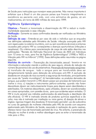 Aids
de Saúde para instituições que manejam esses pacientes. Não menos importante é
enfatizar que o Brasil é um dos poucos países que financia integralmente a
assistência ao paciente com aids, com uma estimativa de gastos, só em
medicamentos, em torno de 600 milhões de reais para 1999.

Vigilância Epidemiológica
Objetivos - Prevenir a transmissão e disseminação do HIV e reduzir a morbimortalidade associada à essa infecção.
Notificação - Somente os casos confirmados deverão ser notificados ao Ministério
da Saúde.
Definição de caso - Entende-se por caso de aids o indivíduo que se enquadra
nas definições adotadas pelo Ministério da Saúde: infecção avançada pelo HIV
com repercussão no sistema imunitário, com ou sem ocorrência de sinais e sintomas
causados pelo próprio HIV ou conseqüentes a doenças oportunísticas (infecções e
neoplasias). Os critérios para caracterização de casos de aids estão descritos nas
publicações: “Revisão da Definição Nacional de Casos de AIDS em Indivíduos
com 13 anos ou mais, para fins de Vigilância Epidemiológica” (1998) e “AIDS e
Infecção pelo HIV na Infância” (1992). Essas definições estão resumidas na página
seguinte.
Medidas de controle - Prevenção da transmissão sexual: baseia-se na
informação e educação visando a prática do sexo seguro, através da redução do
número de parceiros e do uso de preservativos. Prevenção da transmissão sangüínea:
a) transfusão de sangue: todo o sangue para ser transfundido deve ser
obrigatoriamente testado para detecção de anticorpos anti-HIV. A exclusão de
doadores em situação de risco aumenta a segurança da transfusão, principalmente
por causa da “janela imunológica”; b) hemoderivados: os produtos derivados de
sangue, que podem transmitir o HIV, devem passar por processo de tratamento que
inative o vírus; c) injeções e instrumentos pérfuro-cortantes: quando não forem
descartáveis devem ser meticulosamente limpos para depois serem desinfetados e
esterilizados. Os materiais descartáveis, após utilizados, devem ser acondicionados
em caixas apropriadas, com paredes duras, para que acidentes sejam evitados. O
HIV é muito sensível aos métodos padronizados de esterilização e desinfeção (de
alta eficácia). O HIV é inativado através de produtos químicos específicos e do
calor, mas não é inativado por irradiação ou raios gama; d) doação de sêmen e
órgãos: rigorosa triagem dos doadores; f) transmissão perinatal: uso de zudovidina
no curso da gestação de mulheres infectadas pelo HIV, de acordo com esquema
padronizado pelo Ministério da Saúde, associado à realização do parto cesáreo,
oferece menor risco de transmissão perinatal do vírus. No entanto, a prevenção da
infecção na mulher é ainda a melhor abordagem para se evitar a transmissão da
mãe para o filho.

25

 