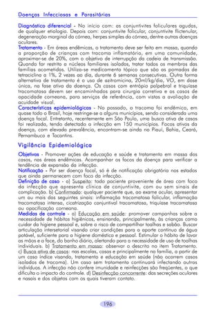 Parasitárias
Doenças Infecciosas e Parasitárias
Diagnóstico diferencial - No início com: as conjuntivites foliculares agudas,
de qualquer etiologia. Depois com: conjuntivite folicular, conjuntivite flictenular,
degeneração marginal da córnea, herpes simples da córnea, dentre outras doenças
oculares.
Tratamento - Em áreas endêmicas, o tratamento deve ser feito em massa, quando
a proporção de crianças com tracoma inflamatório, em uma comunidade,
aproximar-se de 20%, com o objetivo de interrupção da cadeia de transmissão.
Quando for restrito a núcleos familiares isolados, tratar todos os membros das
famílias acometidas. Utiliza-se medicamento tópico que são as pomadas de
tetraciclina a 1%, 2 vezes ao dia, durante 6 semanas consecutivas. Outra forma
alternativa de tratamento é o uso de azitromicina, 20ml/kg/dia, VO, em dose
única, na fase ativa da doença. Os casos com entrópio palpebral e triquíase
tracomatosa devem ser encaminhados para cirurgia corretiva e os casos de
opacidade corneana, para serviços de referência, com vistas a avaliação de
acuidade visual.
Características epidemiológicas - No passado, o tracoma foi endêmico, em
quase todo o Brasil, hoje restringe-se a alguns municípios, sendo considerada uma
doença focal. Entretanto, recentemente em São Paulo, uma busca ativa de casos
foi realizada, tendo detectado a infecção em 150 municípios. Focos ativos da
doença, com elevada prevalência, encontram-se ainda no Piauí, Bahia, Ceará,
Pernambuco e Tocantins.

Vigilância Epidemiológica
Objetivos - Promover ações de educação e saúde e tratamento em massa dos
casos, nas áreas endêmicas. Acompanhar os focos da doença para verificar a
tendência de expansão da infecção.
Notificação - Por ser doença focal, só é de notificação obrigatória nos estados
que ainda permanecem com foco da infecção.
Definição de caso - a) Suspeito: todo paciente proveniente de área com foco
da infecção que apresenta clínica de conjuntivite, com ou sem sinais de
complicação. b) Confirmado: qualquer paciente que, ao exame ocular, apresentar
um ou mais dos seguintes sinais: inflamação tracomatosa folicular, inflamação
tracomatosa intensa, cicatrização conjuntival tracomatosa, triquíase tracomatosa
ou opacificação corneana.
Medidas de controle - a) Educação em saúde: promover campanhas sobre a
necessidade de hábitos higiênicos, ensinando, principalmente, às crianças como
cuidar da higiene pessoal e, sobre o risco de compartilhar toalhas e sabão. Buscar
articulação intersetorial visando criar condições para o aporte contínuo de água
potável, suficiente para a higiene doméstica e pessoal. Estimular o hábito de lavar
as mãos e a face, do banho diário, alertando para a necessidade de uso de toalhas
individuais. b) Tratamento em massa: observar o descrito no item Tratamento.
c) Busca ativa de casos: nas escolas, casas e principalmente na família, a partir de
um caso índice visando, tratamento e educação em saúde (não ocorrem casos
isolados de tracoma). Um caso sem tratamento continuará infectando outros
indivíduos. A infecção não confere imunidade e reinfecções são freqüentes, o que
dificulta o impacto do controle. d) Desinfecção concorrente: das secreções oculares
e nasais e dos objetos com os quais tiveram contato.

196

 