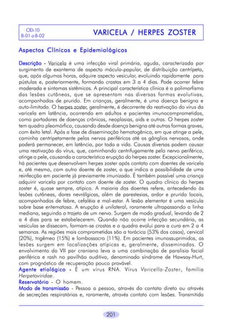 CID-10
B-01 a B-02

VARICELA / HERPES ZOSTER

Aspectos Clínicos e Epidemiológicos
Descrição - Varicela é uma infecção viral primária, aguda, caracterizada por
surgimento de exantema de aspecto máculo-papular, de distribuição centrípeta,
que, após algumas horas, adquire aspecto vesicular, evoluindo rapidamente para
pústulas e, posteriormente, formando crostas em 3 a 4 dias. Pode ocorrer febre
moderada e sintomas sistêmicos. A principal característica clínica é o polimorfismo
das lesões cutâneas, que se apresentam nas diversas formas evolutivas,
acompanhadas de prurido. Em crianças, geralmente, é uma doença benigna e
auto-limitada. O herpes zoster, geralmente, é decorrente da reativação do vírus da
varicela em latência, ocorrendo em adultos e pacientes imunocomprometidos,
como portadores de doenças crônicas, neoplasias, aids e outras. O herpes zoster
tem quadro pleomórfico, causando desde doença benigna até outras formas graves,
com êxito letal. Após a fase de disseminação hematogênica, em que atinge a pele,
caminha centripetamente pelos nervos periféricos até os gânglios nervosos, onde
poderá permanecer, em latência, por toda a vida. Causas diversas podem causar
uma reativação do vírus, que, caminhando centrifugamente pelo nervo periférico,
atinge a pele, causando a característica erupção do herpes zoster. Excepcionalmente,
há pacientes que desenvolvem herpes zoster após contato com doentes de varicela
e, até mesmo, com outro doente de zoster, o que indica a possibilidade de uma
reinfecção em paciente já previamente imunizado. É também possível uma criança
adquirir varicela por contato com doente de zoster. O quadro clínico do herpes
zoster é, quase sempre, atípico. A maioria dos doentes refere, antecedendo às
lesões cutâneas, dores nevrálgicas, além de parestesias, ardor e prurido locais,
acompanhados de febre, cefaléia e mal-estar. A lesão elementar é uma vesícula
sobre base eritematosa. A erupção é unilateral, raramente ultrapassando a linha
mediana, seguindo o trajeto de um nervo. Surgem de modo gradual, levando de 2
a 4 dias para se estabelecerem. Quando não ocorre infecção secundária, as
vesículas se dissecam, formam-se crostas e o quadro evolui para a cura em 2 a 4
semanas. As regiões mais comprometidas são a torácica (53% dos casos), cervical
(20%), trigêmeo (15%) e lombossacra (11%). Em pacientes imunossuprimidos, as
lesões surgem em localizações atípicas e, geralmente, disseminadas. O
envolvimento do VII par craniano leva a uma combinação de paralisia facial
periférica e rash no pavilhão auditivo, denominado síndrome de Hawsay-Hurt,
com prognóstico de recuperação pouco provável.
Agente etiológico - É um vírus RNA. Vírus Varicella-Zoster, família
Herpetoviridae.
Reservatório - O homem.
Modo de transmissão - Pessoa a pessoa, através do contato direto ou através
de secreções respiratórias e, raramente, através contato com lesões. Transmitida
201

 